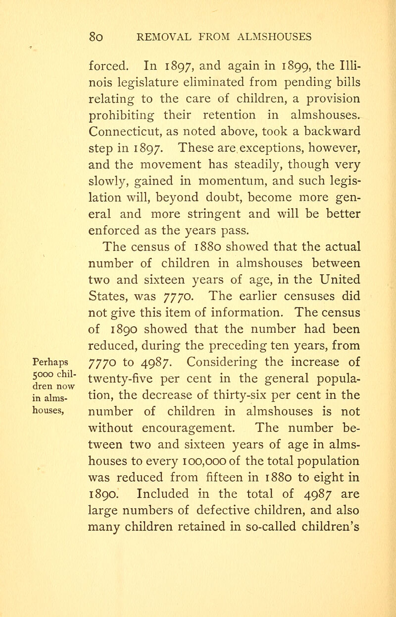 Perhaps 5000 chil- dren now in alms- houses, forced. In 1897, and again in 1899, the Illi- nois legislature eliminated from pending bills relating to the care of children, a provision prohibiting their retention in almshouses. Connecticut, as noted above, took a backward step in 1897. These are, exceptions, however, and the movement has steadily, though very slowly, gained in momentum, and such legis- lation will, beyond doubt, become more gen- eral and more stringent and will be better enforced as the years pass. The census of 1880 showed that the actual number of children in almshouses between two and sixteen years of age, in the United States, was 7770. The earlier censuses did not give this item of information. The census of 1890 showed that the number had been reduced, during the preceding ten years, from 7770 to 4987. Considering the increase of twenty-five per cent in the general popula- tion, the decrease of thirty-six per cent in the number of children in almshouses is not without encouragement. The number be- tween two and sixteen years of age in alms- houses to every 100,000 of the total population was reduced from fifteen in 1880 to eight in 1890. Included in the total of 4987 are large numbers of defective children, and also many children retained in so-called children's