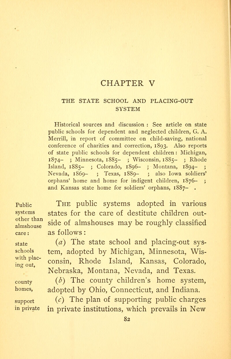 CHAPTER V THE STATE SCHOOL AND PLACING-OUT SYSTEM Public systems other than almshouse care: state schools with plac- ing out, county homes, support in private Historical sources and discussion : See article on state public schools for dependent and neglected children, G. A. Merrill, in report of committee on child-saving, national conference of charities and correction, 1893. Also reports of state public schools for dependent children : Michigan, 1874- ; Minnesota, 1885- ; Wisconsin, 1885- ; Rhode Island, 1885- ; Colorado, 1896- ; Montana, 1894- ; Nevada, 1869- ; Texas, 1889- ; also lovi^a soldiers' orphans' home and home for indigent children, 1876- ; and Kansas state home for soldiers' orphans, 1887- . The public systems adopted in various states for the care of destitute children out- side of almshouses may be roughly classified as follows: {a) The state school and placing-out sys- tem, adopted by Michigan, Minnesota, Wis- consin, Rhode Island, Kansas, Colorado, Nebraska, Montana, Nevada, and Texas. (d) The county children's home system, adopted by Ohio, Connecticut, and Indiana. (c) The plan of supporting public charges in private institutions, which prevails in New