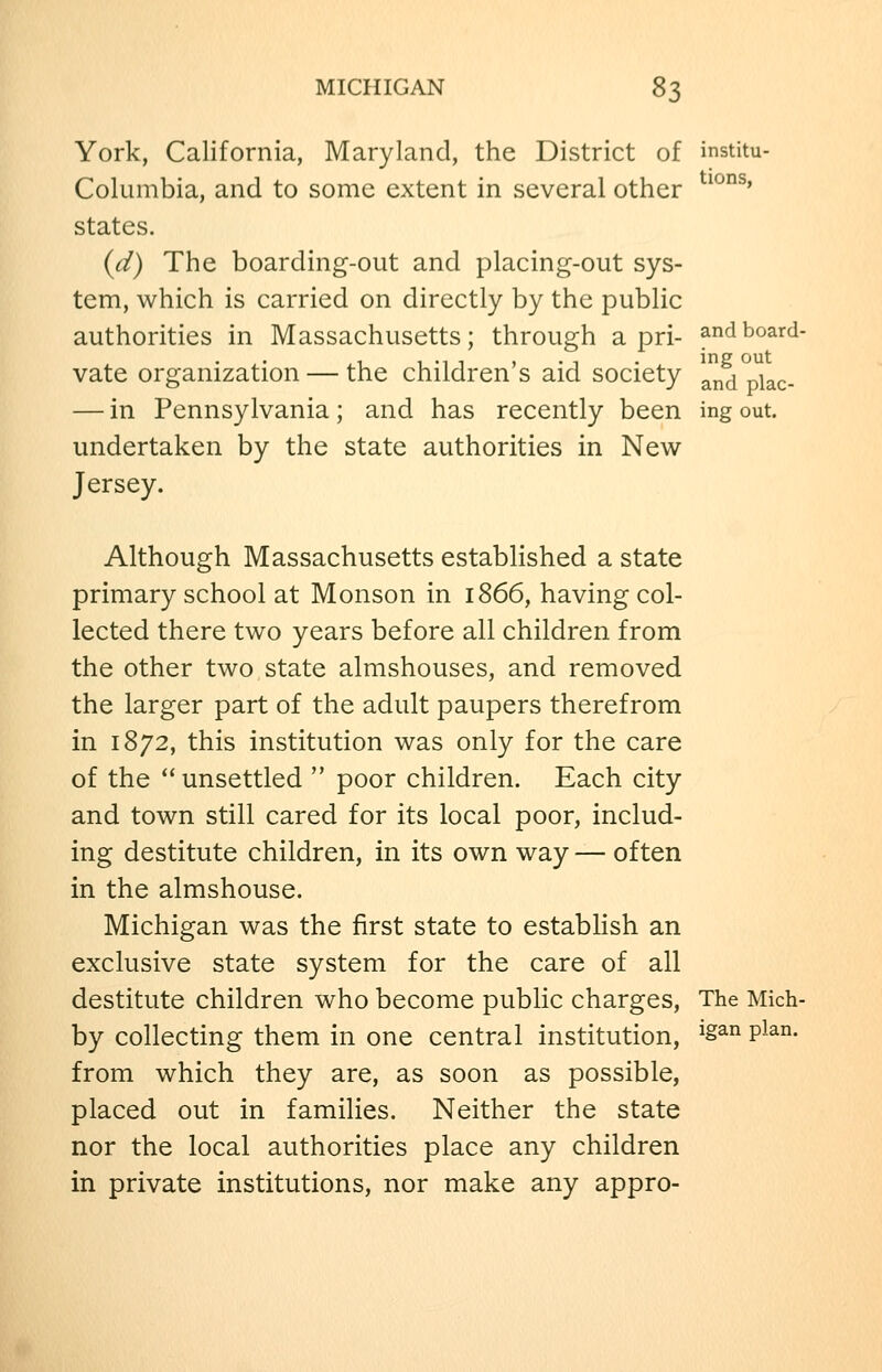 York, California, Maryland, the District of institu- Columbia, and to some extent in several other ^^*^^' states. {d) The boarding-out and placing-out sys- tem, which is carried on directly by the public authorities in Massachusetts; through a pri- andboard- vate organization — the children's aid society and piac- — in Pennsylvania; and has recently been ing out. undertaken by the state authorities in New Jersey. Although Massachusetts established a state primary school at Monson in 1866, having col- lected there two years before all children from the other two state almshouses, and removed the larger part of the adult paupers therefrom in 1872, this institution was only for the care of the  unsettled  poor children. Each city and town still cared for its local poor, includ- ing destitute children, in its own way — often in the almshouse. Michigan was the first state to establish an exclusive state system for the care of all destitute children who become public charges, The Mich- by collecting them in one central institution, ^^an plan. from which they are, as soon as possible, placed out in families. Neither the state nor the local authorities place any children in private institutions, nor make any appro-