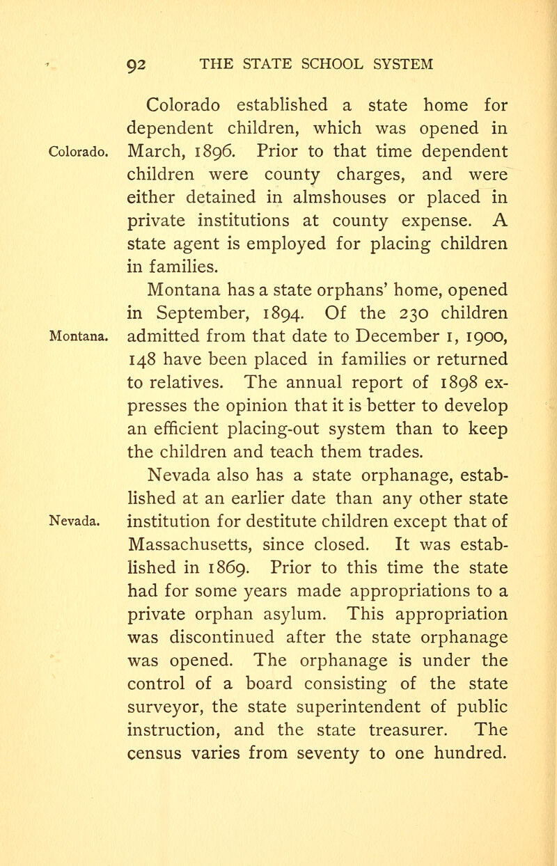 Colorado established a state home for dependent children, which was opened in Colorado. March, 1896. Prior to that time dependent children were county charges, and were either detained in almshouses or placed in private institutions at county expense. A state agent is employed for placing children in families. Montana has a state orphans' home, opened in September, 1894. Of the 230 children Montana, admitted from that date to December i, 1900, 148 have been placed in families or returned to relatives. The annual report of 1898 ex- presses the opinion that it is better to develop an efficient placing-out system than to keep the children and teach them trades. Nevada also has a state orphanage, estab- lished at an earlier date than any other state Nevada. institution for destitute children except that of Massachusetts, since closed. It was estab- lished in 1869. Prior to this time the state had for some years made appropriations to a private orphan asylum. This appropriation was discontinued after the state orphanage was opened. The orphanage is under the control of a board consisting of the state surveyor, the state superintendent of public instruction, and the state treasurer. The census varies from seventy to one hundred.
