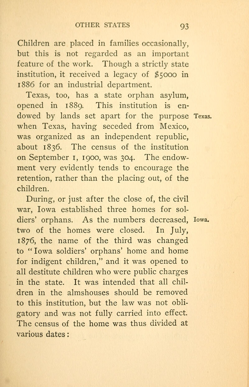 Children are placed in families occasionally, but this is not regarded as an important feature of the work. Though a strictly state institution, it received a legacy of ;^5000 in 1886 for an industrial department. Texas, too, has a state orphan asylum, opened in 1889. This institution is en- dowed by lands set apart for the purpose Texas, when Texas, having seceded from Mexico, was organized as an independent republic, about 1836. The census of the institution on September i, 1900, was 304. The endow- ment very evidently tends to encourage the retention, rather than the placing out, of the children. During, or just after the close of, the civil war, Iowa estabhshed three homes for sol- diers' orphans. As the numbers decreased, Iowa, two of the homes were closed. In July, 1876, the name of the third was changed to ^' Iowa soldiers' orphans' home and home for indigent children, and it was opened to all destitute children who were public charges in the state. It was intended that all chil- dren in the almshouses should be removed to this institution, but the law was not obli- gatory and was not fully carried into effect. The census of the home was thus divided at various dates: