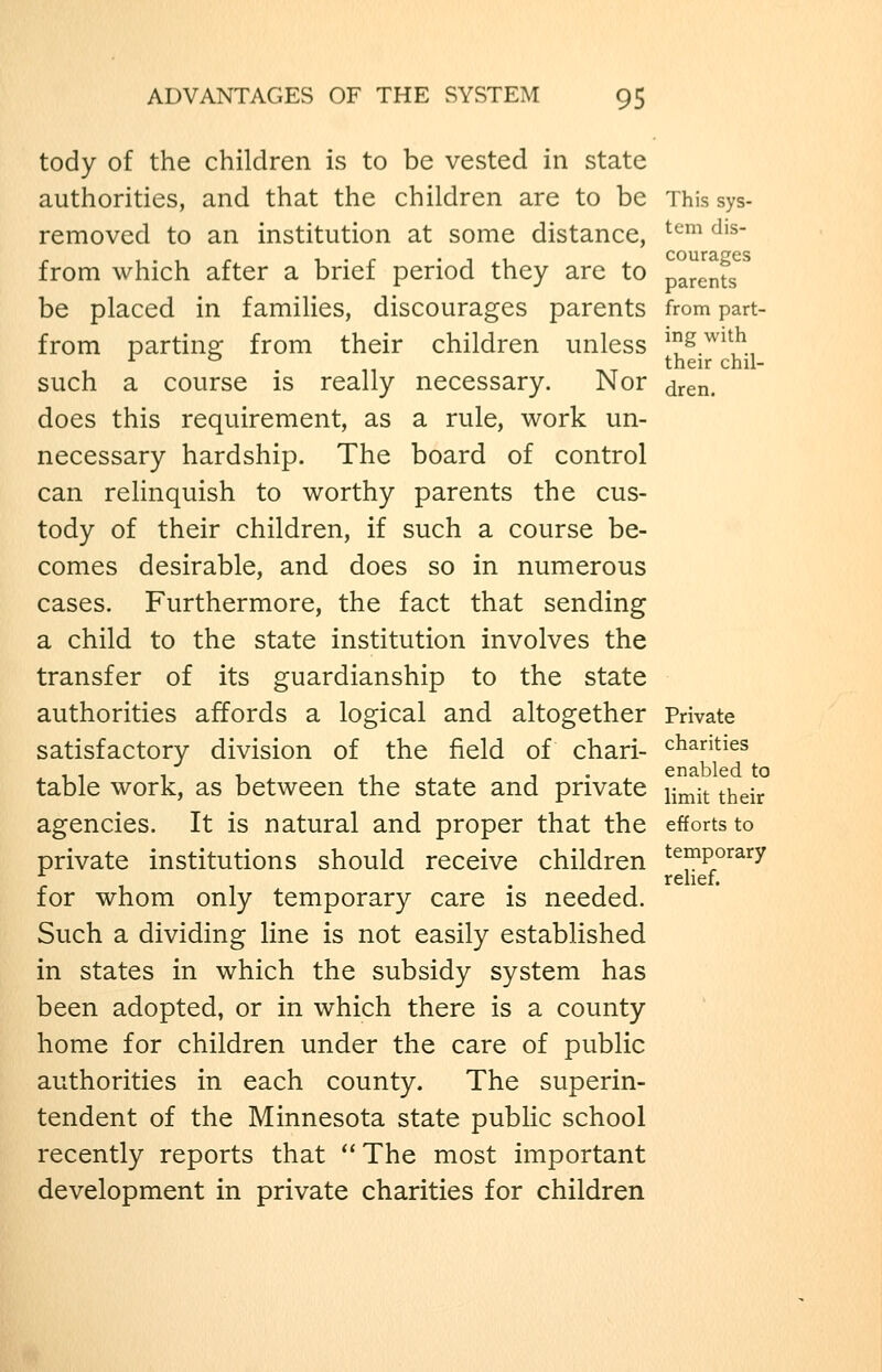 tody of the children is to be vested in state authorities, and that the children are to be This sys- removcd to an institution at some distance, ^^^ ^'^ from which after a brief period they arc to parents^^ be placed in families, discourages parents from part- from partine: from their children unless ^^.^'^,^., 1. . 11 AT their chil- such a course is really necessary. Nor jren. does this requirement, as a rule, work un- necessary hardship. The board of control can relinquish to worthy parents the cus- tody of their children, if such a course be- comes desirable, and does so in numerous cases. Furthermore, the fact that sending a child to the state institution involves the transfer of its guardianship to the state authorities affords a logical and altogether Private satisfactory division of the field of chari- chanties table work, as between the state and private i^^:^^ ^^gjj. agencies. It is natural and proper that the efforts to private institutions should receive children temporary r t 1 . -. 1 rehef. for whom only temporary care is needed. Such a dividing line is not easily established in states in which the subsidy system has been adopted, or in which there is a county home for children under the care of public authorities in each county. The superin- tendent of the Minnesota state public school recently reports that  The most important development in private charities for children