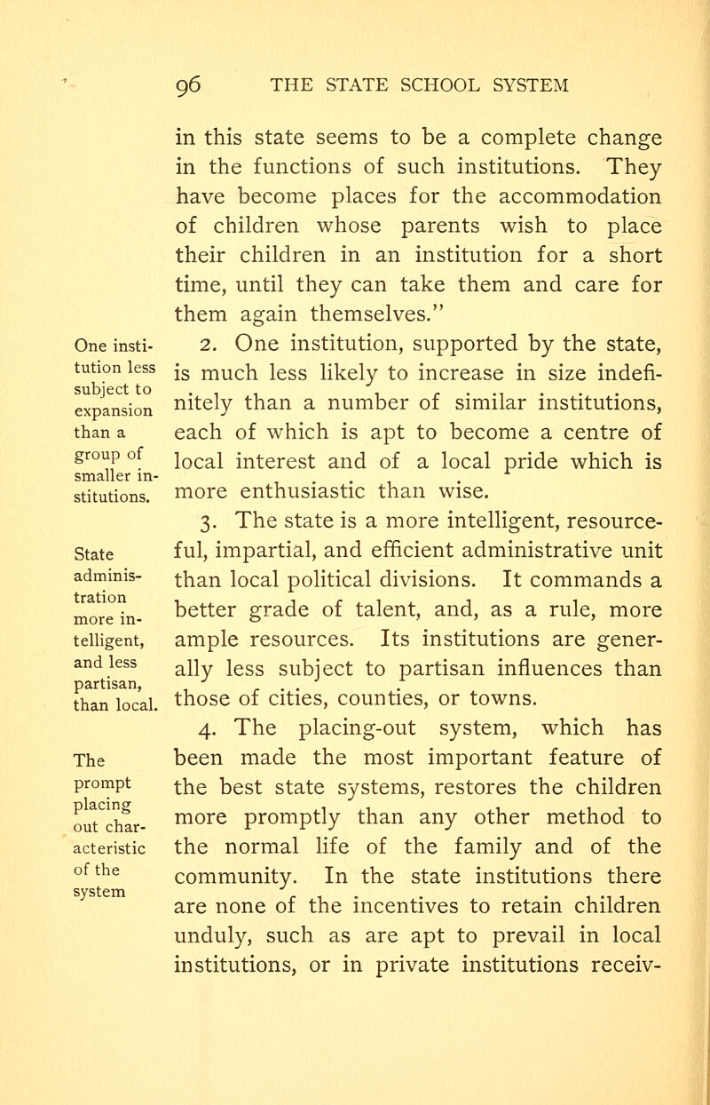 One insti- tution less subject to expansion than a group of smaller in- stitutions. State adminis- tration more in- telligent, and less partisan, than local. The prompt placing out char- acteristic of the system in this state seems to be a complete change in the functions of such institutions. They have become places for the accommodation of children whose parents wish to place their children in an institution for a short time, until they can take them and care for them again themselves. 2. One institution, supported by the state, is much less likely to increase in size indefi- nitely than a number of similar institutions, each of which is apt to become a centre of local interest and of a local pride which is more enthusiastic than wise. 3. The state is a more intelligent, resource- ful, impartial, and efficient administrative unit than local political divisions. It commands a better grade of talent, and, as a rule, more ample resources. Its institutions are gener- ally less subject to partisan influences than those of cities, counties, or towns. 4. The placing-out system, which has been made the most important feature of the best state systems, restores the children more promptly than any other method to the normal life of the family and of the community. In the state institutions there are none of the incentives to retain children unduly, such as are apt to prevail in local institutions, or in private institutions receiv-
