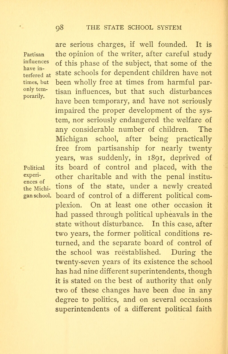are serious charges, if well founded. It is Partisan the Opinion of the writer, after careful study influences q£ ^-j^jg phase of the subject, that some of the terfered at ^tate schools for dependent children have not times, but been wholly free at times from harmful par- only tem- ^jsa^j^ influences, but that such disturbances porarily. have been temporary, and have not seriously impaired the proper development of the sys- tem, nor seriously endangered the welfare of any considerable number of children. The Michigan school, after being practically free from partisanship for nearly twenty years, was suddenly, in 1891, deprived of Political its board of control and placed, with the experi- other charitable and with the penal institu- ences of . . , , , . the Michi- tions of the State, under a newly created gan school, board of control of a different political com- plexion. On at least one other occasion it had passed through political upheavals in the state without disturbance. In this case, after two years, the former political conditions re- turned, and the separate board of control of the school was reestablished. During the twenty-seven years of its existence the school has had nine different superintendents, though it is stated on the best of authority that only two of these changes have been due in any degree to politics, and on several occasions superintendents of a different political faith