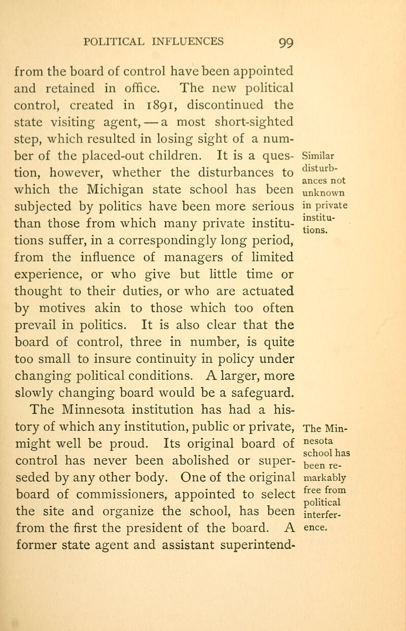 from the board of control have been appointed and retained in office. The new poHtical control, created in 1891, discontinued the state visiting agent, — a most short-sighted step, which resulted in losing sight of a num- ber of the placed-out children. It is a ques- Similar tion, however, whether the disturbances to ^^^'^^'^^ ances not which the Michigan state school has been unknown subjected by politics have been more serious in private than those from which many private institu- J^^^^^ tions suffer, in a correspondingly long period, from the influence of managers of limited experience, or who give but little time or thought to their duties, or who are actuated by motives akin to those which too often prevail in politics. It is also clear that the board of control, three in number, is quite too small to insure continuity in policy under changing political conditions. A larger, more slowly changing board would be a safeguard. The Minnesota institution has had a his- tory of which any institution, public or private. The Min- might well be proud. Its original board of nesota control has never been abolished or super- ^^^^ ^^_ seded by any other body. One of the original markably board of commissioners, appointed to select ^^^^. f^^°f^ 1 1 T 1 1 political the site and organize the school, has been interfer- from the first the president of the board. A ence. former state agent and assistant superintend-