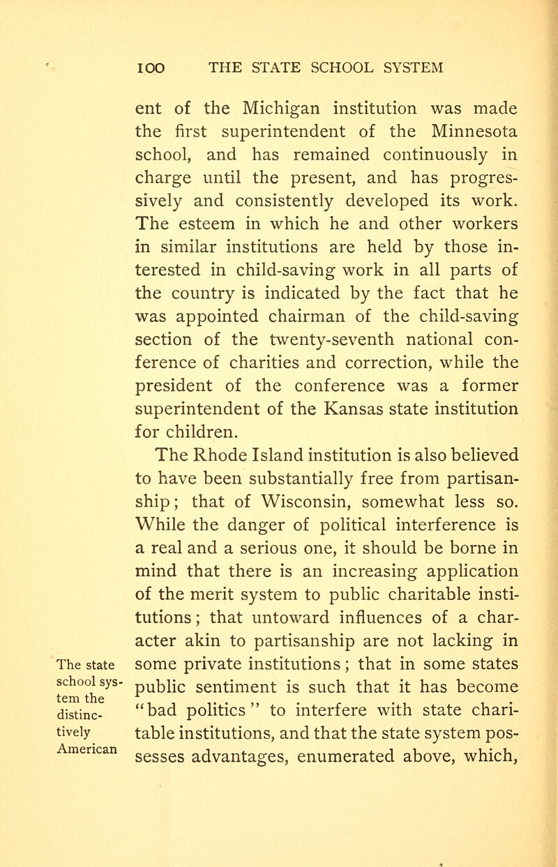 The state school sys- tem the distinc- tively American ent of the Michigan institution was made the first superintendent of the Minnesota school, and has remained continuously in charge until the present, and has progres- sively and consistently developed its work. The esteem in which he and other workers in similar institutions are held by those in- terested in child-saving work in all parts of the country is indicated by the fact that he was appointed chairman of the child-saving section of the twenty-seventh national con- ference of charities and correction, while the president of the conference was a former superintendent of the Kansas state institution for children. The Rhode Island institution is also believed to have been substantially free from partisan- ship ; that of Wisconsin, somewhat less so. While the danger of political interference is a real and a serious one, it should be borne in mind that there is an increasing application of the merit system to public charitable insti- tutions ; that untoward influences of a char- acter akin to partisanship are not lacking in some private institutions; that in some states public sentiment is such that it has become *'bad politics to interfere with state chari- table institutions, and that the state system pos- sesses advantages, enumerated above, which,