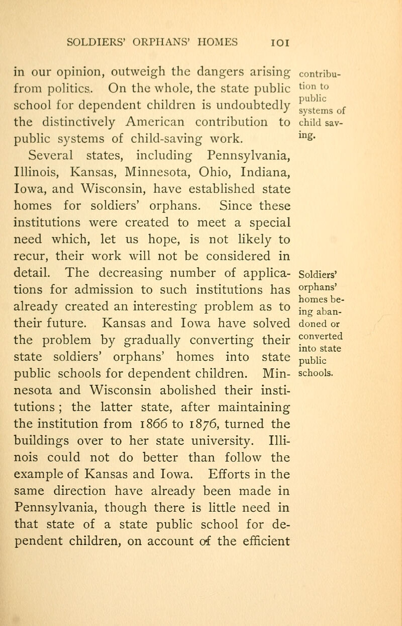 SOLDIERS' ORPHANS' HOMES lOI in our opinion, outweigh the dangers arising contribu- from poHtics. On the whole, the state public ^^^ ^^ school for dependent children is undoubtedly systems of the distinctively American contribution to child sav- public systems of child-saving work. ^2* Several states, including Pennsylvania, Illinois, Kansas, Minnesota, Ohio, Indiana, Iowa, and Wisconsin, have established state homes for soldiers' orphans. Since these institutions were created to meet a special need which, let us hope, is not likely to recur, their work will not be considered in detail. The decreasing number of applica- Soldiers' tions for admission to such institutions has orphans' already created an interesting problem as to ^^„ aban- their future. Kansas and Iowa have solved doned or the problem by gradually converting their converted state soldiers' orphans' homes into state public pubHc schools for dependent children. Min- schools, nesota and Wisconsin abolished their insti- tutions ; the latter state, after maintaining the institution from 1866 to 1876, turned the buildings over to her state university. Illi- nois could not do better than follow the example of Kansas and Iowa. Efforts in the same direction have already been made in Pennsylvania, though there is little need in that state of a state public school for de- pendent children, on account of the efficient