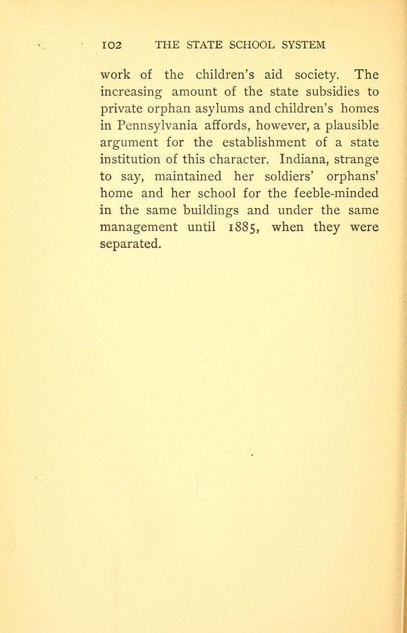 work of the children's aid society. The increasing amount of the state subsidies to private orphan asylums and children's homes in Pennsylvania affords, however, a plausible argument for the establishment of a state institution of this character. Indiana, strange to say, maintained her soldiers' orphans' home and her school for the feeble-minded in the same buildings and under the same management until 1885, when they were separated.