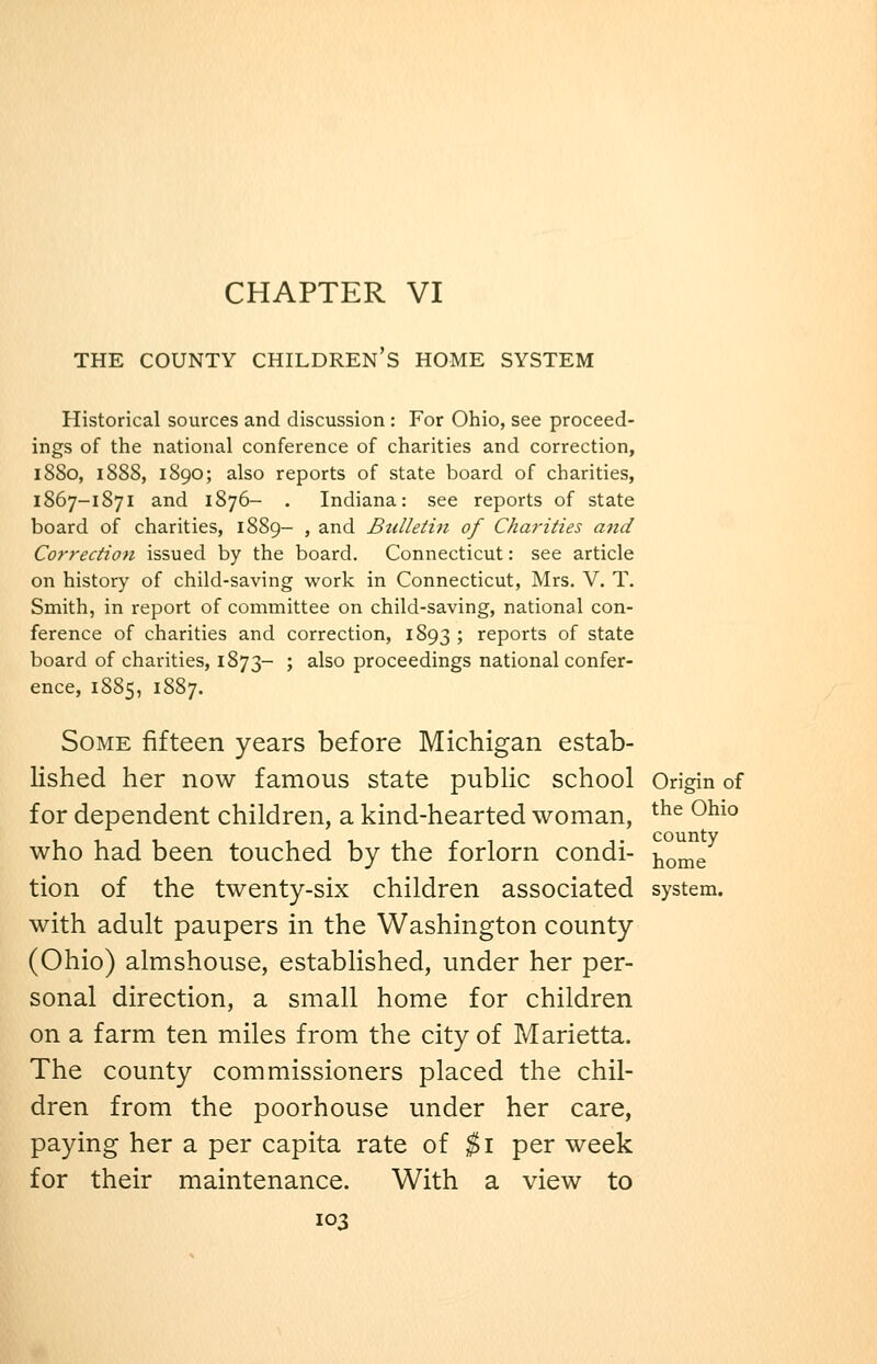 CHAPTER VI THE COUNTY CHILDREN'S HOME SYSTEM Historical sources and discussion : For Ohio, see proceed- ings of the national conference of charities and correction, 1880, 1888, 1890; also reports of state board of charities, 1867-1871 and 1876- . Indiana: see reports of state board of charities, 1889- , and Btdletin of Charities and Co7-rectio)i issued by the board. Connecticut: see article on history of child-saving work in Connecticut, Mrs. V. T. Smith, in report of committee on child-saving, national con- ference of charities and correction, 1893 ; reports of state board of charities, 1873- ; also proceedings national confer- ence, 1885, 1887. Some fifteen years before Michigan estab- lished her now famous state pubHc school Origin of for dependent children, a kind-hearted woman, ^^^ ^^^° who had been touched by the forlorn condi- ^o^e^ tion of the twenty-six children associated system. with adult paupers in the Washington county (Ohio) almshouse, established, under her per- sonal direction, a small home for children on a farm ten miles from the city of Marietta. The county commissioners placed the chil- dren from the poorhouse under her care, paying her a per capita rate of $1 per week for their maintenance. With a view to