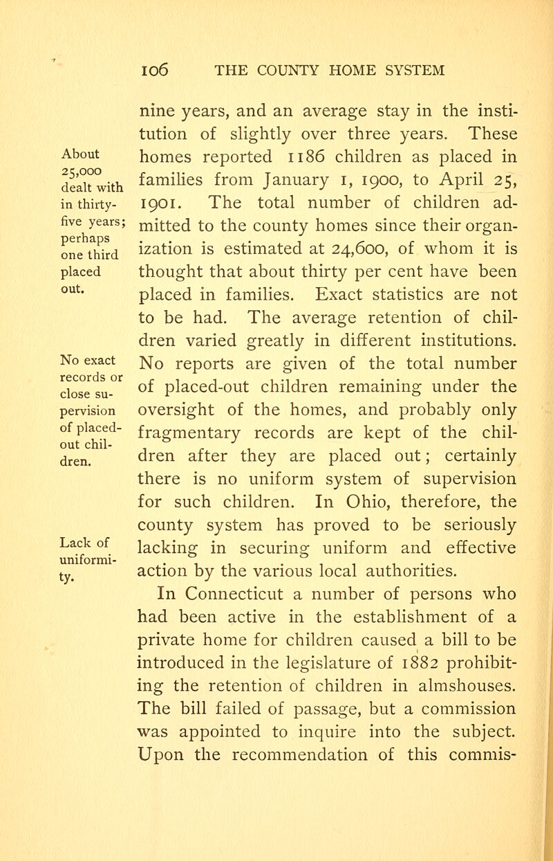 About 25,000 dealt with in thirty- five years; perhaps one third placed out. No exact records or close su- pervision of placed- out chil- dren. Lack of uniformi- ty. nine years, and an average stay in the insti- tution of slightly over three years. These homes reported 1186 children as placed in families from January i, 1900, to April 25, 1901. The total number of children ad- mitted to the county homes since their organ- ization is estimated at 24,600, of whom it is thought that about thirty per cent have been placed in families. Exact statistics are not to be had. The average retention of chil- dren varied greatly in different institutions. No reports are given of the total number of placed-out children remaining under the oversight of the homes, and probably only fragmentary records are kept of the chil- dren after they are placed out; certainly there is no uniform system of supervision for such children. In Ohio, therefore, the county system has proved to be seriously lacking in securing uniform and effective action by the various local authorities. In Connecticut a number of persons who had been active in the establishment of a private home for children caused a bill to be introduced in the legislature of 1882 prohibit- ing the retention of children in almshouses. The bill failed of passage, but a commission was appointed to inquire into the subject. Upon the recommendation of this commis-
