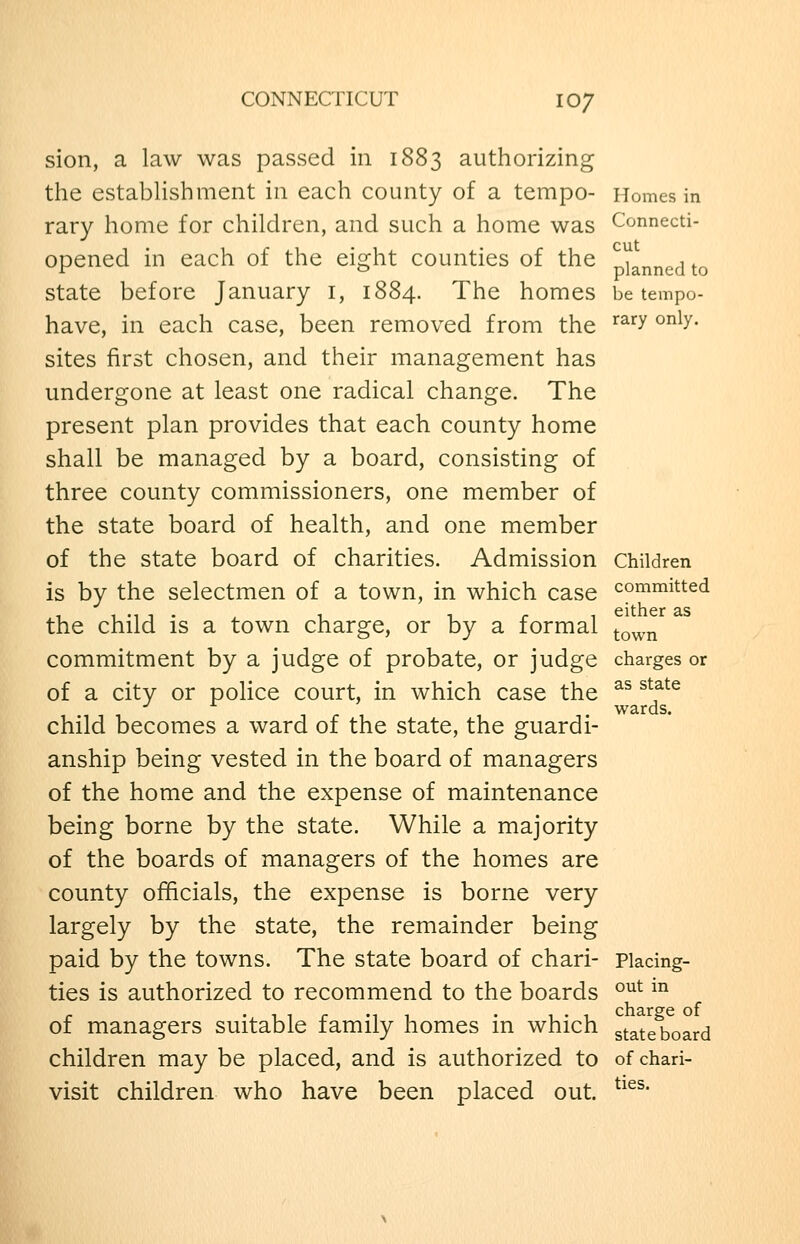 CONNECTICUT IO7 sion, a law was passed in 1883 authorizing the estabUshment in each county of a tempo- Homes in rary home for children, and such a home was Connecti- opened in each of the eight counties of the planned to state before January i, 1884. The homes be tempo- have, in each case, been removed from the ^^^^ ^^^y- sites first chosen, and their management has undergone at least one radical change. The present plan provides that each county home shall be managed by a board, consisting of three county commissioners, one member of the state board of health, and one member of the state board of charities. Admission children is by the selectmen of a town, in which case committed the child is a town charge, or by a formal ^^^^ commitment by a judge of probate, or judge charges or of a city or police court, in which case the ^^ ^^f*^ •^ . wards. child becomes a ward of the state, the guardi- anship being vested in the board of managers of the home and the expense of maintenance being borne by the state. While a majority of the boards of managers of the homes are county officials, the expense is borne very largely by the state, the remainder being paid by the towns. The state board of chari- piacing- ties is authorized to recommend to the boards °^^ ^^ of managers suitable family homes in which state board children may be placed, and is authorized to of chari- visit children who have been placed out. ^^^^'