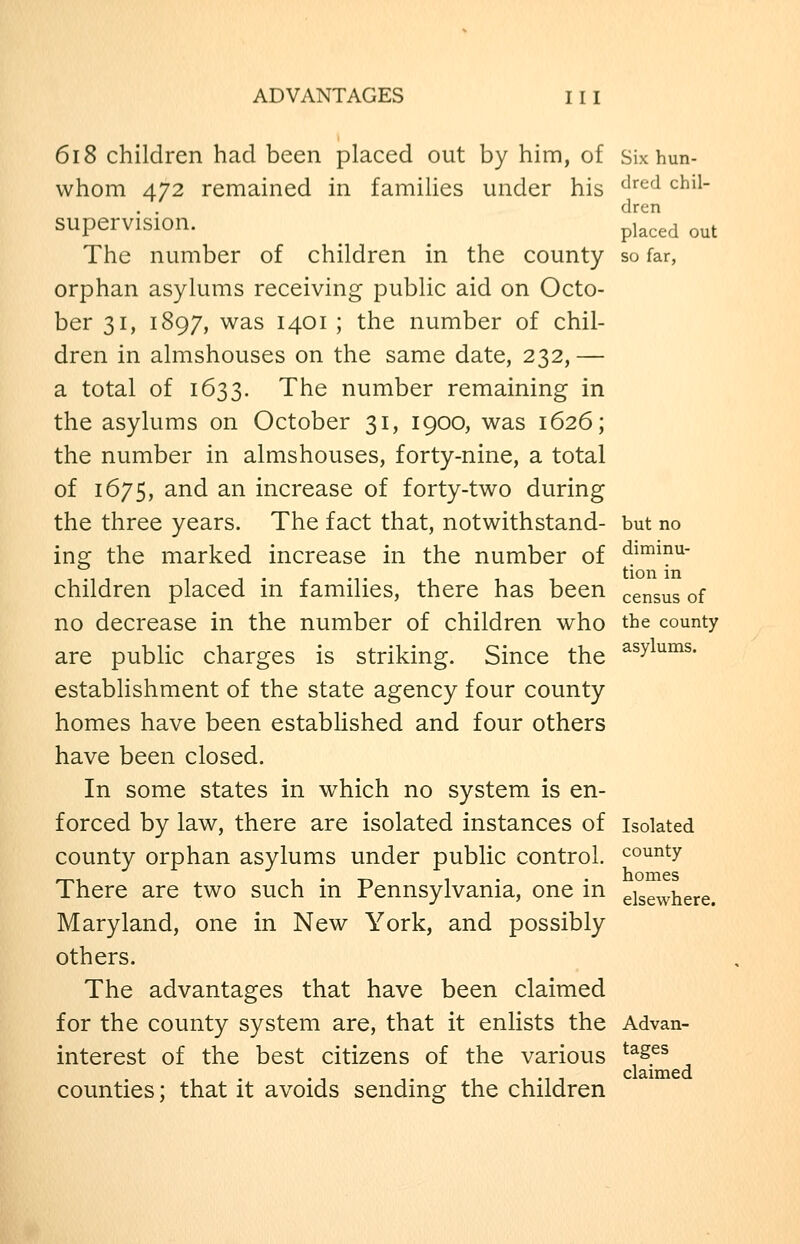 6i8 children had been placed out by him, of Six hun- whom 472 remained in families under his ^^^'^ ^^^^~ supervision. J^',^^ ^^t The number of children in the county so far, orphan asylums receiving public aid on Octo- ber 31, 1897, was 1401 ; the number of chil- dren in almshouses on the same date, 232, — a total of 1633. The number remaining in the asylums on October 31, 1900, was 1626; the number in almshouses, forty-nine, a total of 1675, and an increase of forty-two during the three years. The fact that, notwithstand- but no ing the marked increase in the number of ^1^!^^- children placed in families, there has been census of no decrease in the number of children who the county are public charges is striking. Since the ^^y^°^^- establishment of the state agency four county homes have been established and four others have been closed. In some states in which no system is en- forced by law, there are isolated instances of isolated county orphan asylums under public control, county There are two such in Pennsylvania, one in elsewhere. Maryland, one in New York, and possibly others. The advantages that have been claimed for the county system are, that it enlists the Advan- interest of the best citizens of the various ^^^.^^ counties; that it avoids sending the children
