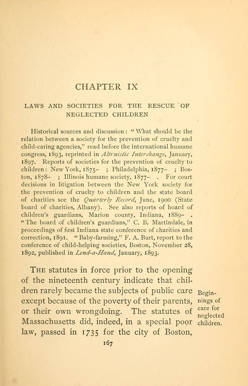 CHAPTER IX LAWS AND SOCIETIES FOR THE RESCUE OF NEGLECTED CHILDREN Historical sources and discussion :  What should be the relation between a society for the prevention of cruelty and child-caring agencies, read before the international humane congress, 1893, reprinted in Altj'tiistic Interchange, Januaiy, 1897. Reports of societies for the prevention of cruelty to children: New York, 1875- '■> Philadelphia, 1877- ; Bos- ton, 1878- ; Illinois humane society, 1877- . For court decisions in litigation between the New York society for the prevention of cruelty to children and the state board of charities see the Quarterly Record, June, 1900 (State board of charities, Albany). See also reports of board of children's guardians, Marion county, Indiana, 1889- .  The board of children's guardians, C. B. Martindale, in proceedings of first Indiana state conference of charities and correction, 1891.  Baby-farming, F. A. Burt, report to the conference of child-helping societies, Boston, November 28, 1892, published in Lend-a-Hand, January, 1893. The statutes in force prior to the opening of the nineteenth century indicate that chil- dren rarely became the subjects of public care Begin- except because of the poverty of their parents, nings of or their own wronsrdoins:. The statutes of ^^^^, ^°/ ^ *=• ° neglected Massachusetts did, indeed, in a special poor children. law, passed in 1735 for the city of Boston,