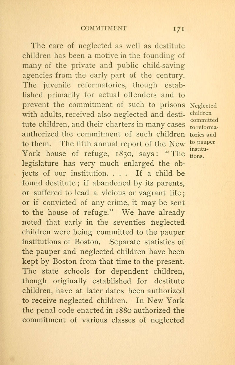 The care of neglected as well as destitute children has been a motive in the founding of many of the private ancl public child-saving agencies from the early part of the century. The juvenile reformatories, though estab- lished primarily for actual offenders and to prevent the commitment of such to prisons Neglected with adults, received also neglected and desti- children tute children, and their charters in many cases toreforma- authorized the commitment of such children tories and to them. The fifth annual report of the New ^° P^^P^^ York house of refuge, 1830, says: The tio^s. legislature has very much enlarged the ob- jects of our institution. ... If a child be found destitute; if abandoned by its parents, or suffered to lead a vicious or vagrant life; or if convicted of any crime, it may be sent to the house of refuge. We have already noted that early in the seventies neglected children were being committed to the pauper institutions of Boston. Separate statistics of the pauper and neglected children have been kept by Boston from that time to the present. The state schools for dependent children, though originally established for destitute children, have at later dates been authorized to receive neglected children. In New York the penal code enacted in 1880 authorized the commitment of various classes of neglected