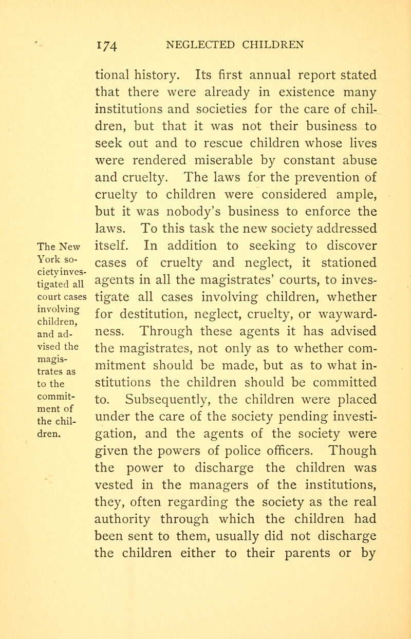 The New York so- cietyinves- tigated all court cases involving children, and ad- vised the magis- trates as to the commit- ment of the chil- dren. tional history. Its first annual report stated that there were already in existence many institutions and societies for the care of chil- dren, but that it was not their business to seek out and to rescue children whose lives were rendered miserable by constant abuse and cruelty. The laws for the prevention of cruelty to children were considered ample, but it was nobody's business to enforce the laws. To this task the new society addressed itself. In addition to seeking to discover cases of cruelty and neglect, it stationed agents in all the magistrates' courts, to inves- tigate all cases involving children, whether for destitution, neglect, cruelty, or wayward- ness. Through these agents it has advised the magistrates, not only as to whether com- mitment should be made, but as to what in- stitutions the children should be committed to. Subsequently, the children were placed under the care of the society pending investi- gation, and the agents of the society were given the powers of poHce officers. Though the power to discharge the children was vested in the managers of the institutions, they, often regarding the society as the real authority through which the children had been sent to them, usually did not discharge the children either to their parents or by