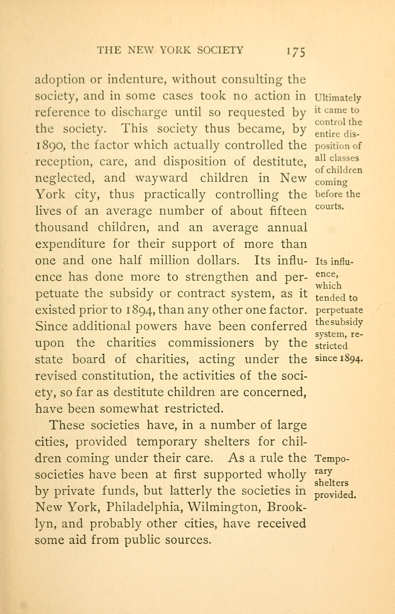adoption or indenture, without consulting the society, and in some cases took no action in ultimately reference to discharge until so requested by ^^ ^^^^ ^° the society. This society thus became, by gj^^-^.^ ^jg_ 1890, the factor which actually controlled the position of reception, care, and disposition of destitute, ^^^ classes 11 1 11-11 . T.T of children neglected, and wayward children m New coming York city, thus practically controlHng the before the lives of an average number of about fifteen ^°^^^^- thousand children, and an average annual expenditure for their support of more than one and one half million dollars. Its influ- its influ- ence has done more to strengthen and per- ^^':^' , , . , . which petuate the subsidy or contract system, as it tended to existed prior to 1894, than any other one factor, perpetuate Since additional powers have been conferred ^^^subsidy system, re- upon the charities commissioners by the stricted state board of charities, acting under the since 1894. revised constitution, the activities of the soci- ety, so far as destitute children are concerned, have been somewhat restricted. These societies have, in a number of large cities, provided temporary shelters for chil- dren coming under their care. As a rule the Tempo- societies have been at first supported wholly ^^^^ ... shelters by private funds, but latterly the societies m provided. New York, Philadelphia, Wilmington, Brook- lyn, and probably other cities, have received some aid from public sources.