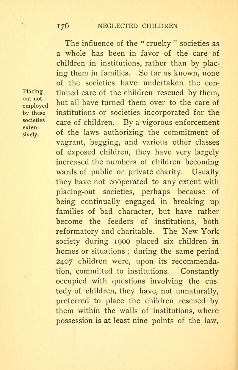Placing out not employed by these societies exten- sively. The influence of the  cruelty  societies as a whole has been in favor of the care of children in institutions, rather than by plac- ing them in families. So far as known, none of the societies have undertaken the con- tinued care of the children rescued by them, but all have turned them over to the care of institutions or societies incorporated for the care of children. By a vigorous enforcement of the laws authorizing the commitment of vagrant, begging, and various other classes of exposed children, they have very largely increased the numbers of children becoming wards of public or private charity. Usually they have not cooperated to any extent with placing-out societies, perhaps because of being continually engaged in breaking up families of bad character, but have rather become the feeders of institutions, both reformatory and charitable. The New York society during 1900 placed six children in homes or situations ; during the same period 2407 children were, upon its recommenda- tion, committed to institutions. Constantly occupied with questions involving the cus- tody of children, they have, not unnaturally, preferred to place the children rescued by them within the walls of institutions, where possession is at least nine points of the law,