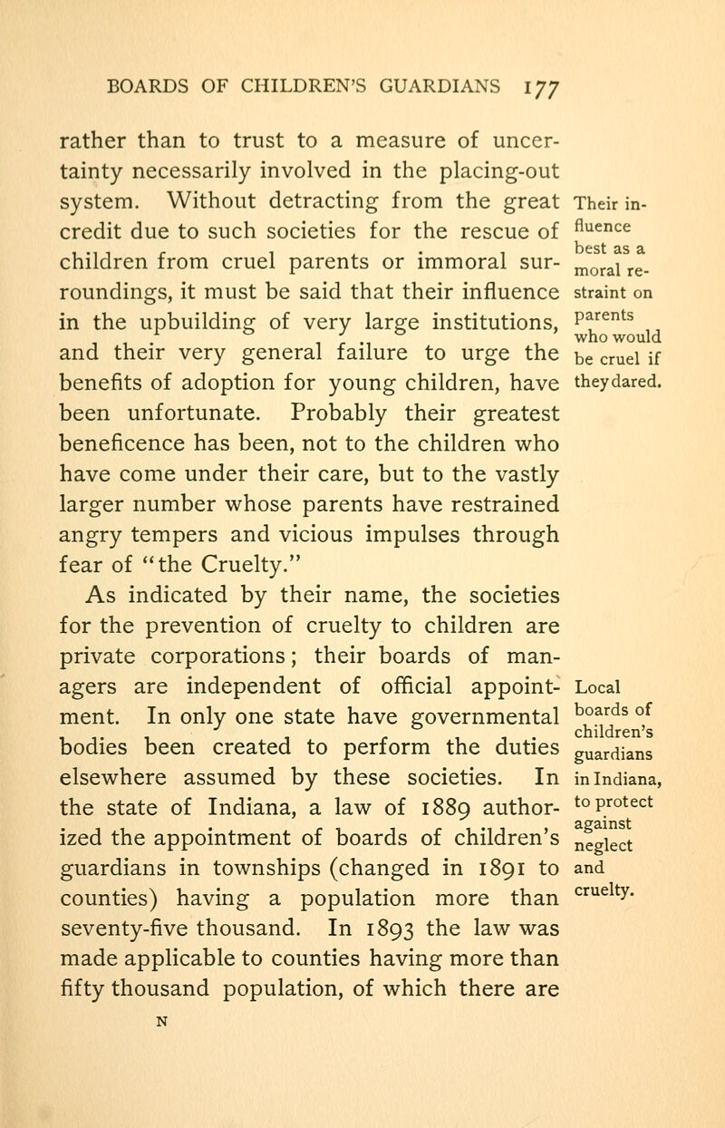 rather than to trust to a measure of uncer- tainty necessarily involved in the placing-out system. Without detracting from the great Their in- credit due to such societies for the rescue of A^^^ce children from cruel parents or immoral sur- ^^^^^^ ^^_ roundings, it must be said that their influence straint on in the upbuilding of very large institutions, Pf^^^ . . ;. ., who would and their very general failure to urge the be cruel if benefits of adoption for young children, have theydared. been unfortunate. Probably their greatest beneficence has been, not to the children who have come under their care, but to the vastly larger number whose parents have restrained angry tempers and vicious impulses through fear of the Cruelty. As indicated by their name, the societies for the prevention of cruelty to children are private corporations; their boards of man- agers are independent of official appoint- Local ment. In only one state have governmental ^^^^^^ of , ,. , , - , , . children's bodies been created to perform the duties guardians elsewhere assumed by these societies. In in Indiana, the state of Indiana, a law of 1889 author- to protect ized the appointment of boards of children's neglect guardians in townships (changed in 1891 to and counties) having a population more than ^'^^^^ty- seventy-five thousand. In 1893 the law was made applicable to counties having more than fifty thousand population, of which there are