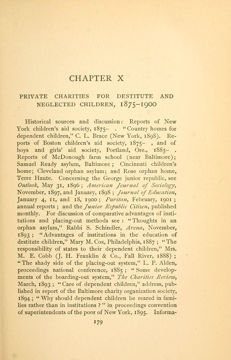CHAPTER X PRIVATE CHARITIES FOR DESTITUTE AND NEGLECTED CHILDREN, 1875-I9OO Historical sources and discussion: Reports of New York children's aid society, 1875- .  Country homes for dependent children, C. L. Brace (New York, 1898). Re- ports of Boston children's aid society, 1875- ' ^^^ ^^ boys and girls' aid society, Portland, Ore., 1885- . Reports of McDonough farm school (near Baltimore); Samuel Ready asylum, Baltimore ; Cincinnati children's home; Cleveland orphan asylum; and Rose orphan home, Terre Haute. Concerning the George junior republic, see Outlook, May 31, 1896 ; At/ierican Journal of Sociology, November, 1897, ^^'^ January, 1898 ; Journal of Education, January 4, 11, and 18, 1900; Puritan, February, 1901 ; annual reports ; and the Junior Republic Citizen, published monthly. For discussion of comparative advantages of insti- tutions and placing-out methods see : Thoughts in an orphan asylum, Rabbi S. Schindler, Arena, November, 1893 ; Advantages of institutions in the education of destitute children, Mary M. Cox, Philadelphia, 1887 ; The responsibility of states to their dependent children, Mrs. M. E. Cobb (J. H. Franklin & Co., Fall River, 1888) ; The shady side of the placing-out system, L. P. Alden, proceedings national conference, 1885 ;  Some develop- ments of the boarding-out system, The Charities Review, March, 1893 ; Care of dependent children, address, pub- lished in report of the Baltimore charity organization society, 1894 ;  Why should dependent children be reared in fami- lies rather than in institutions ?  in proceedings convention of superintendents of the poor of New York, 1895. Informa-