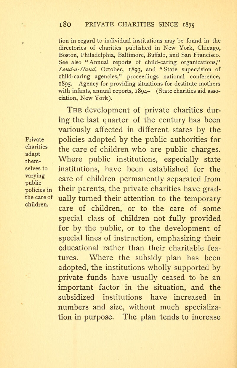 tion in regard to individual institutions may be found in the directories of charities published in New York, Chicago, Boston, Philadelphia, Baltimore, Buffalo, and San Francisco. See also Annual reports of child-caring organizations, Lend-a-Hand, October, 1893, and State supervision of child-caring agencies, proceedings national conference, 1895. Agency for providing situations for destitute mothers with infants, annual reports, 1894- (State charities aid asso- ciation, New York). The development of private charities dur- ing the last quarter of the century has been variously affected in different states by the Private policies adopted by the public authorities for chanties ^^ ^^^^ q£ children who are public charges, them- Where public institutions, especially state selves to institutions, have been established for the ^uWic^ care of children permanently separated from policies in their parents, the private charities have grad- the care of ually turned their attention to the temporary care of children, or to the care of some special class of children not fully provided for by the public, or to the development of special lines of instruction, emphasizing their educational rather than their charitable fea- tures. Where the subsidy plan has been adopted, the institutions wholly supported by private funds have usually ceased to be an important factor in the situation, and the subsidized institutions have increased in numbers and size, without much specializa- tion in purpose. The plan tends to increase