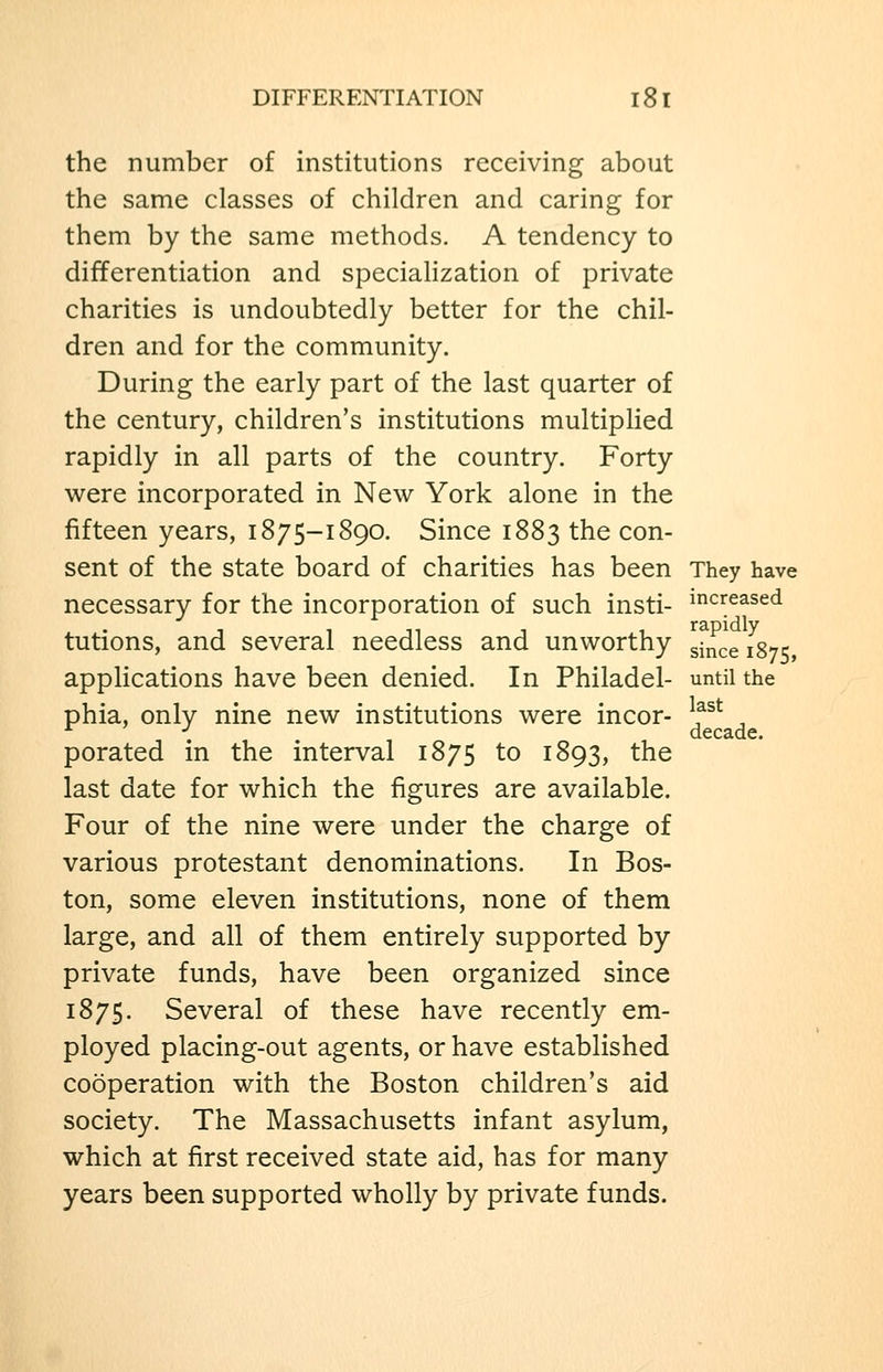 the number of institutions receiving about the same classes of children and caring for them by the same methods. A tendency to differentiation and specialization of private charities is undoubtedly better for the chil- dren and for the community. During the early part of the last quarter of the century, children's institutions multiplied rapidly in all parts of the country. Forty were incorporated in New York alone in the fifteen years, 1875-1890. Since 1883 the con- sent of the state board of charities has been They have necessary for the incorporation of such insti- i^^creased tutions, and several needless and unworthy ^^^^^ jg-^ applications have been denied. In Philadel- until the phia, only nine new institutions were incor- porated in the interval 1875 to 1893, the last date for which the figures are available. Four of the nine were under the charge of various protestant denominations. In Bos- ton, some eleven institutions, none of them large, and all of them entirely supported by private funds, have been organized since 1875. Several of these have recently em- ployed placing-out agents, or have established cooperation with the Boston children's aid society. The Massachusetts infant asylum, which at first received state aid, has for many years been supported wholly by private funds. last decade.