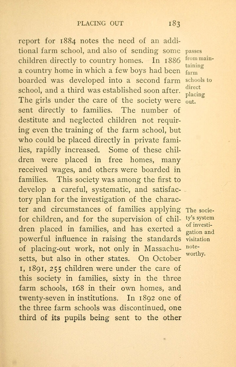 report for 1884 notes the need of an addi- tional farm school, and also of sending some passes children directly to country homes. In 1886 ^rommam- a country home in which a few boys had been farm boarded was developed into a second farm schools to school, and a third was estabHshed soon after, ^l^'^^^ ' placing The girls under the care of the society were out. sent directly to families. The number of destitute and neglected children not requir- ing even the training of the farm school, but who could be placed directly in private fami- lies, rapidly increased. Some of these chil- dren were placed in free homes, many received wages, and others were boarded in famiUes. This society was among the first to develop a careful, systematic, and satisfac- tory plan for the investigation of the charac- ter and circumstances of families applying The socie- for children, and for the supervision of chil- ^y'^ system dren placed in families, and has exerted a nation and powerful influence in raising the standards visitation of placing-out work, not only in Massachu- setts, but also in other states. On October I, 1891, 255 children were under the care of this society in families, sixty in the three farm schools, 168 in their own homes, and twenty-seven in institutions. In 1892 one of the three farm schools was discontinued, one third of its pupils being sent to the other note- worthy.