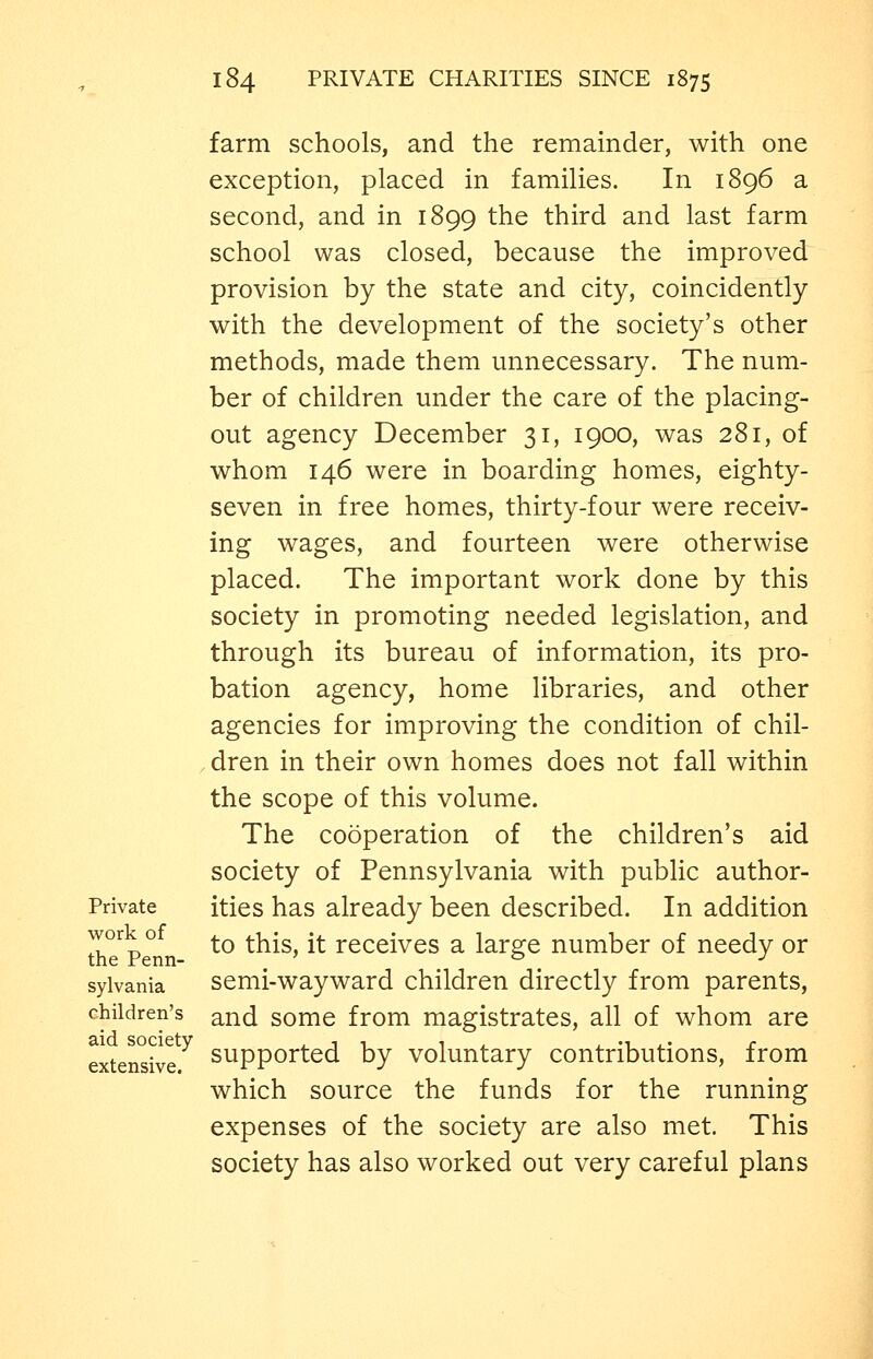 Private work of the Penn- sylvania children's aid society extensive. farm schools, and the remainder, with one exception, placed in families. In 1896 a second, and in 1899 the third and last farm school was closed, because the improved provision by the state and city, coincidently with the development of the society's other methods, made them unnecessary. The num- ber of children under the care of the placing- out agency December 31, 1900, was 281, of whom 146 were in boarding homes, eighty- seven in free homes, thirty-four were receiv- ing wages, and fourteen were otherwise placed. The important work done by this society in promoting needed legislation, and through its bureau of information, its pro- bation agency, home libraries, and other agencies for improving the condition of chil- dren in their own homes does not fall within the scope of this volume. The cooperation of the children's aid society of Pennsylvania with public author- ities has already been described. In addition to this, it receives a large number of needy or semi-wayward children directly from parents, and some from magistrates, all of whom are supported by voluntary contributions, from which source the funds for the running expenses of the society are also met. This society has also worked out very careful plans