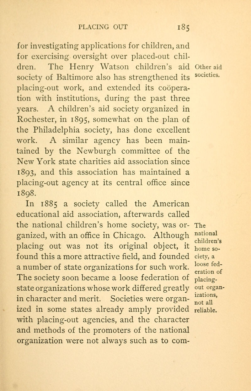 for investigating applications for children, and for exercising oversight over placed-out chil- dren. The Henry Watson children's aid Other aid society of Baltimore also has strengthened its ^^^^^^^^s. placing-out work, and extended its coopera- tion with institutions, during the past three years. A children's aid society organized in Rochester, in 1895, somewhat on the plan of the Philadelphia society, has done excellent work. A similar agency has been main- tained by the Newburgh committee of the New York state charities aid association since 1893, and this association has maintained a placing-out agency at its central office since 1898. In 1885 3. society called the American educational aid association, afterwards called the national children's home society, was or- The ganized, with an office in Chicago. Although national , . . ..,,.. children's placmg out was not its origmal object, it ^^^^ g^. found this a more attractive field, and founded ciety, a a number of state organizations for such work. ^°°^^ ^^^~ ^ eration of The society soon became a loose federation of piadng- state organizations whose work differed greatly out organ- in character and merit. Societies were organ- ^^q/°^^' ized in some states already amply provided reliable, with placing-out agencies, and the character and methods of the promoters of the national organization were not always such as to com-