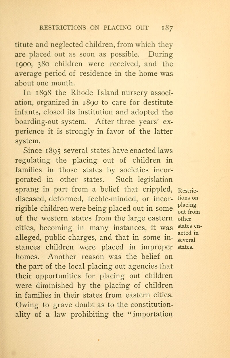 titute and neglected children, from which they are placed out as soon as possible. During 1900, 380 children were received, and the average period of residence in the home was about one month. In 1898 the Rhode Island nursery associ- ation, organized in 1890 to care for destitute infants, closed its institution and adopted the boarding-out system. After three years' ex- perience it is strongly in favor of the latter system. Since 1895 several states have enacted laws regulating the placing out of children in families in those states by societies incor- porated in other states. Such legislation sprang in part from a belief that crippled, Restric- diseased, deformed, feeble-minded, or incor- tions on rigible children were being placed out in some Q^ft^^f^^fj^^ of the western states from the large eastern other cities, becoming in many instances, it was ^^^^^^ ^^' 11 1 1 T 1 11- • acted in alleged, public charges, and that m some m- several stances children were placed in improper states. homes. Another reason was the belief on the part of the local placing-out agencies that their opportunities for placing out children were diminished by the placing of children in families in their states from eastern cities. Owing to grave doubt as to the constitution- ality of a law prohibiting the ''importation