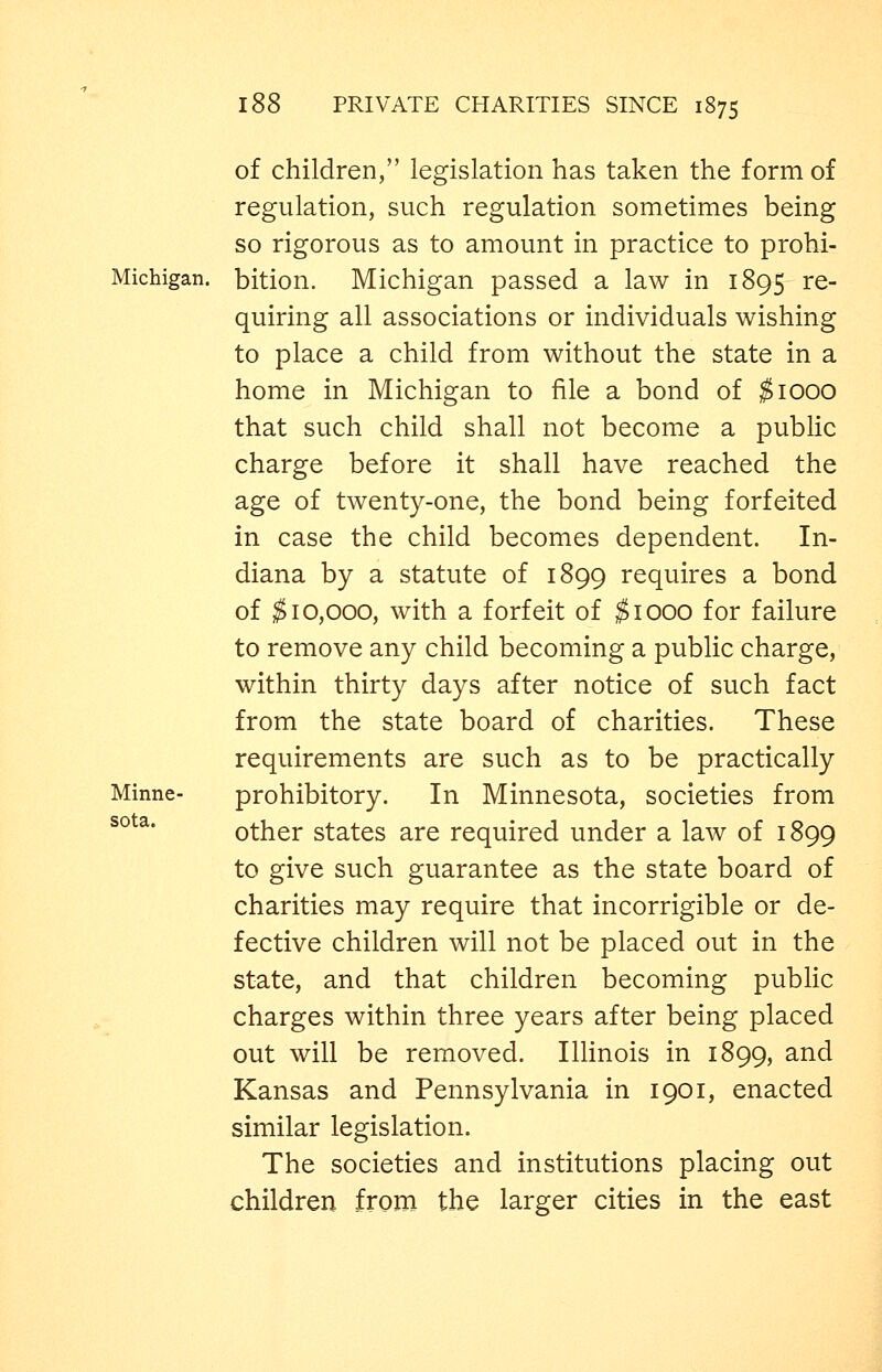 of children, legislation has taken the form of regulation, such regulation sometimes being so rigorous as to amount in practice to prohi- Michigan. bition. Michigan passed a law in 1895 re- quiring all associations or individuals wishing to place a child from without the state in a home in Michigan to iile a bond of ^1000 that such child shall not become a pubHc charge before it shall have reached the age of twenty-one, the bond being forfeited in case the child becomes dependent. In- diana by a statute of 1899 requires a bond of $10,000, with a forfeit of $1000 for failure to remove any child becoming a public charge, within thirty days after notice of such fact from the state board of charities. These requirements are such as to be practically Minne- prohibitory. In Minnesota, societies from other states are required under a law of 1899 to give such guarantee as the state board of charities may require that incorrigible or de- fective children will not be placed out in the state, and that children becoming public charges within three years after being placed out will be removed. Illinois in 1899, and Kansas and Pennsylvania in 1901, enacted similar legislation. The societies and institutions placing out children from the larger cities in the east sota.