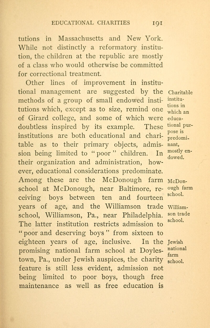 tutions in Massachusetts and New York. While not distinctly a reformatory institu- tion, the children at the republic are mostly of a class who would otherwise be committed for correctional treatment. Other lines of improvement in institu- tional management are suggested by the Charitable methods of a group of small endowed insti- institu- tutions which, except as to size, remind one ^^hkh^n of Girard college, and some of which were educa- doubtless inspired by its example. These ^^^^ P^^ 1 1 T • 1 f 1 • pose is mstitutions are both educational and chari- predomi- table as to their primary objects, admis- nant, sion beine: Umited to '* poor  children. In °^°^^^y ^^' ^ ^ dowed. their organization and administration, how- ever, educational considerations predominate. Among these are the McDonough farm McDon- school at McDonough, near Baltimore, re- o^g^ ^^^^ ceiving boys between ten and fourteen years of age, and the WiUiamson trade William- school, Williamson, Pa., near Philadelphia. ^° ^^^^^ The latter institution restricts admission to  poor and deserving boys  from sixteen to eighteen years of age, inclusive. In the Jewish promising national farm school at Doyles- ^^^^^^^^ town, Pa., under Jewish auspices, the charity school, feature is still less evident, admission not being limited to poor boys, though free maintenance as well as free education is