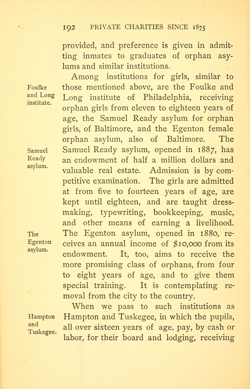 Foulke and Long institute. Samuel Ready asylum. The Egenton asylum. Hampton and Tuskegee. provided, and preference is given in admit- ting inmates to graduates of orphan asy- lums and similar institutions. Among institutions for girls, similar to those mentioned above, are the Foulke and Long institute of Philadelphia, receiving orphan girls from eleven to eighteen years of age, the Samuel Ready asylum for orphan girls, of Baltimore, and the Egenton female orphan asylum, also of Baltimore. The Samuel Ready asylum, opened in 1887, has an endowment of half a million dollars and valuable real estate. Admission is by com- petitive examination. The girls are admitted at from five to fourteen years of age, are kept until eighteen, and are taught dress- making, typewriting, bookkeeping, music, and other means of earning a livelihood. The Egenton asylum, opened in 1880, re- ceives an annual income of ^10,000 from its endowment. It, too, aims to receive the more promising class of orphans, from four to eight years of age, and to give them special training. It is contemplating re- moval from the city to the country. When we pass to such institutions as Hampton and Tuskegee, in which the pupils, all over sixteen years of age, pay, by cash or labor, for their board and lodging, receiving