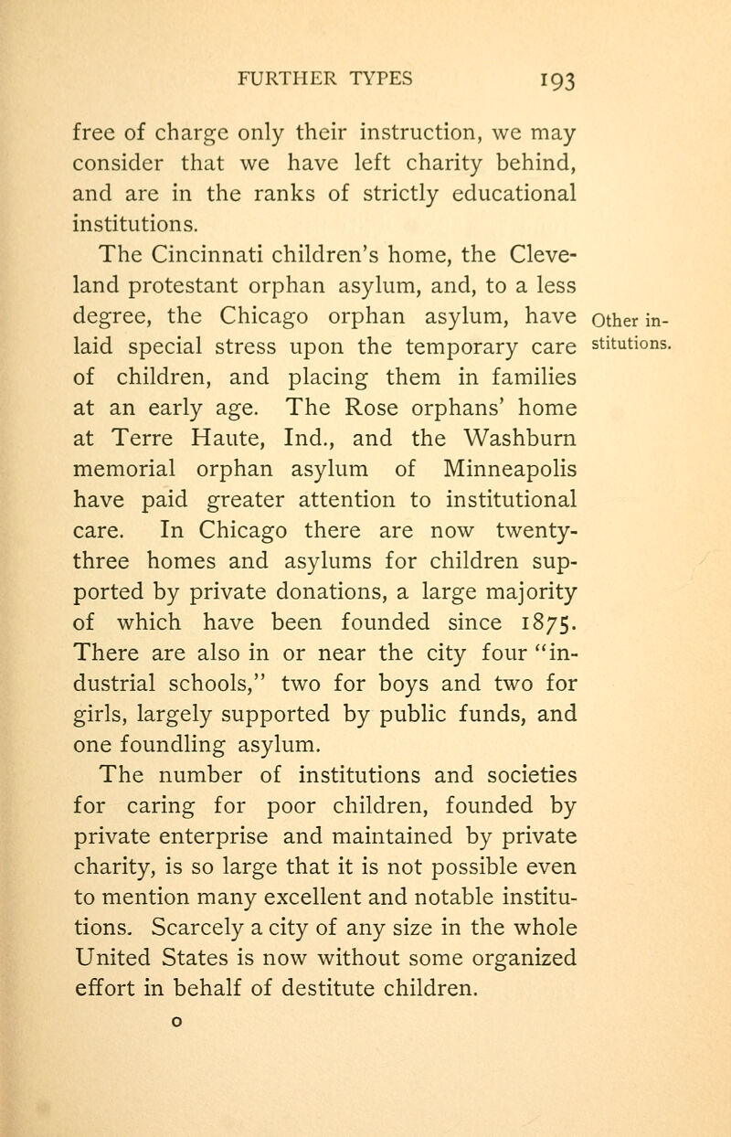 free of charge only their instruction, we may- consider that we have left charity behind, and are in the ranks of strictly educational institutions. The Cincinnati children's home, the Cleve- land protestant orphan asylum, and, to a less degree, the Chicago orphan asylum, have other in- laid special stress upon the temporary care stitutions. of children, and placing them in families at an early age. The Rose orphans' home at Terre Haute, Ind., and the Washburn memorial orphan asylum of Minneapolis have paid greater attention to institutional care. In Chicago there are now twenty- three homes and asylums for children sup- ported by private donations, a large majority of which have been founded since 1875. There are also in or near the city four ''in- dustrial schools, two for boys and two for girls, largely supported by public funds, and one foundling asylum. The number of institutions and societies for caring for poor children, founded by private enterprise and maintained by private charity, is so large that it is not possible even to mention many excellent and notable institu- tions. Scarcely a city of any size in the whole United States is now without some organized effort in behalf of destitute children.