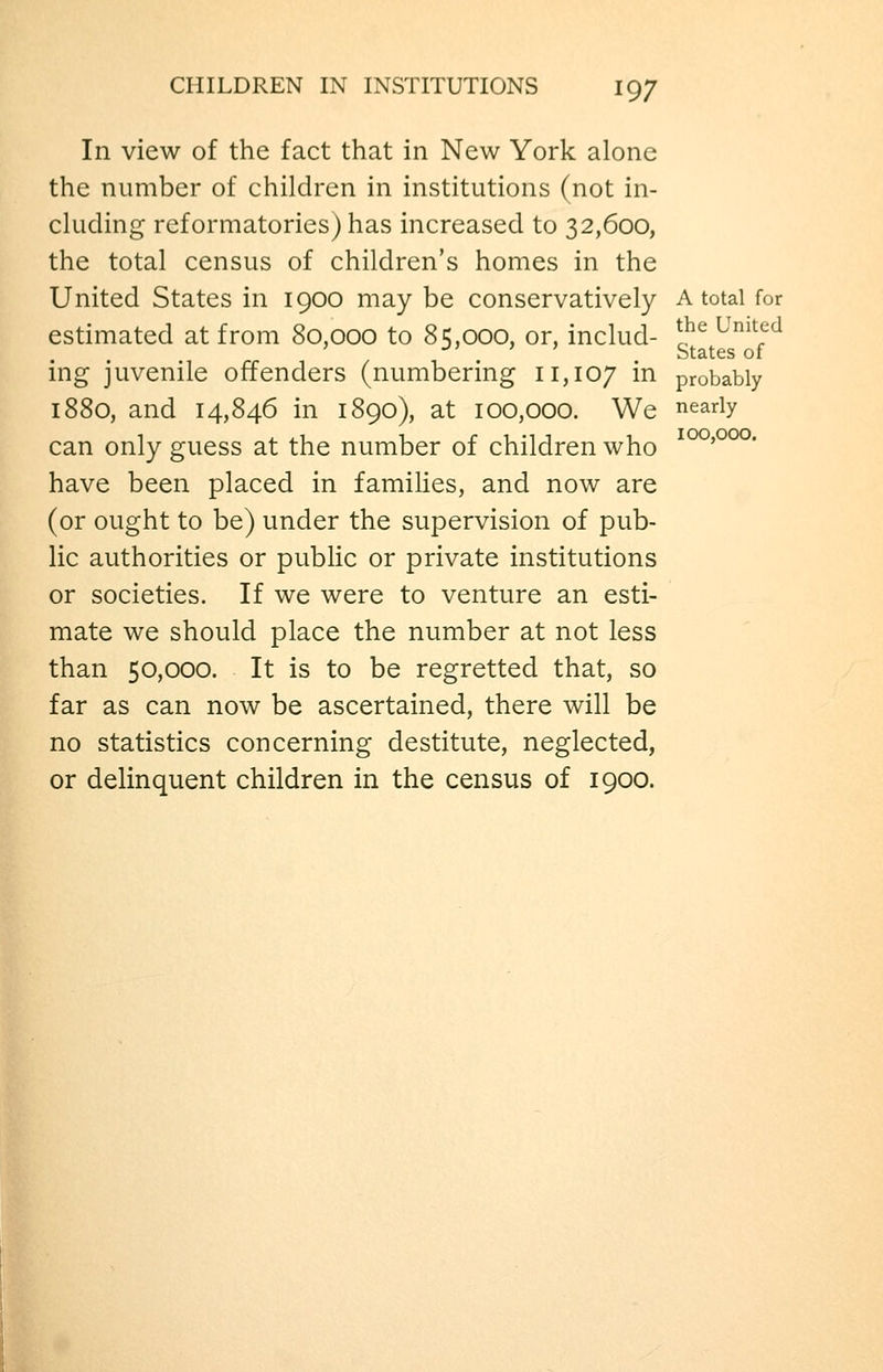 In view of the fact that in New York alone the number of children in institutions (not in- cluding reformatories) has increased to 32,600, the total census of children's homes in the United States in 1900 may be conservatively A total for estimated at from 80,000 to 85,000, or, includ- *^^ ^^^^^<^ ' j> ) J States of ing juvenile offenders (numbering 11,107 i^ probably 1880, and 14,846 in 1890), at 100,000. We nearly can only guess at the number of children who ' have been placed in families, and now are (or ought to be) under the supervision of pub- lic authorities or pubhc or private institutions or societies. If we were to venture an esti- mate we should place the number at not less than 50,000. It is to be regretted that, so far as can now be ascertained, there will be no statistics concerning destitute, neglected, or delinquent children in the census of 1900.