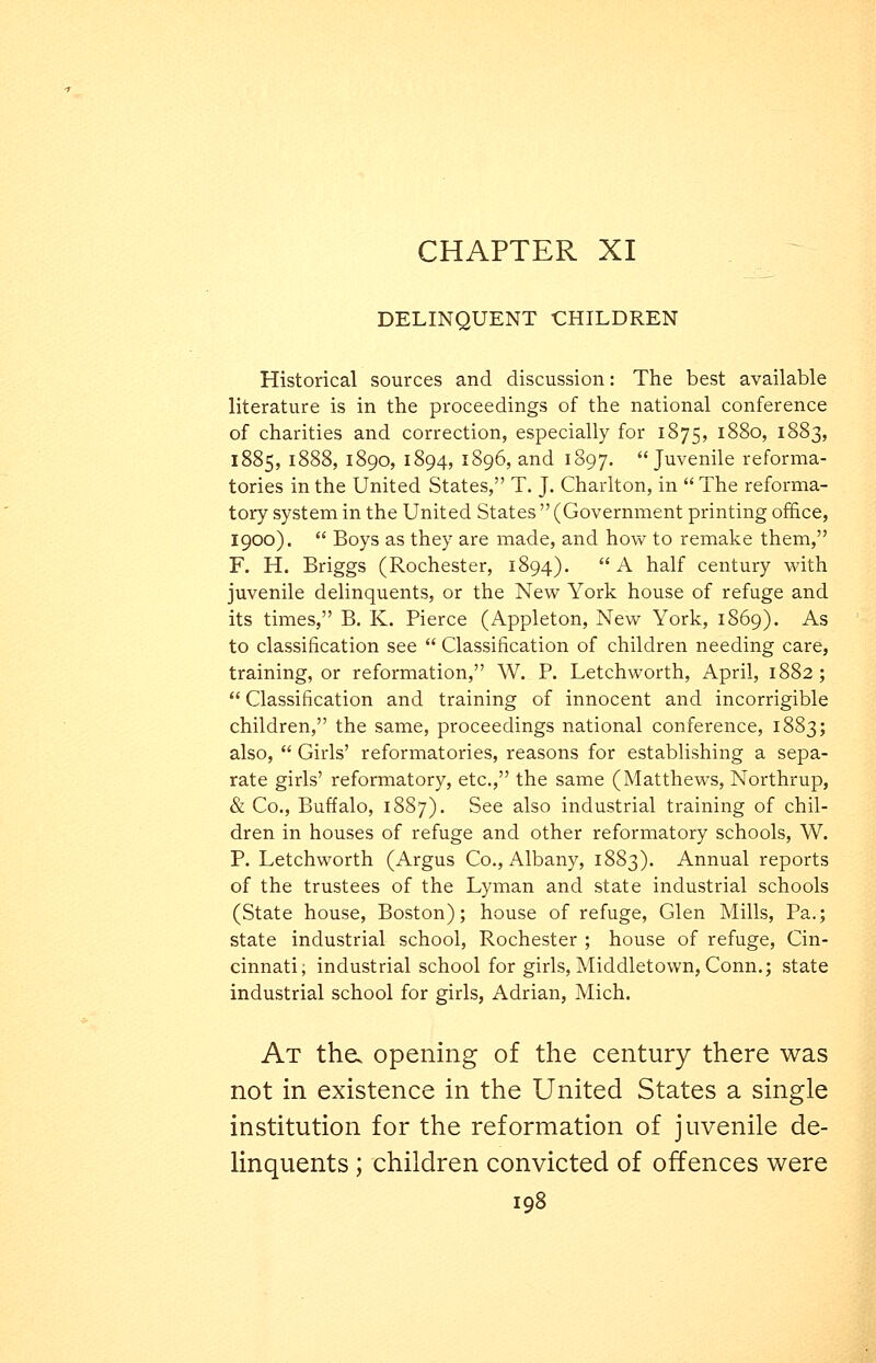 CHAPTER XI DELINQUENT CHILDREN Historical sources and discussion: The best available literature is in the proceedings of the national conference of charities and correction, especially for 1875, 1880, 1883, 1885, 1888, 1890, 1894, 1896, and 1897. Juvenile reforma- tories in the United States, T. J. Charlton, in  The reforma- tory system in the United States  (Government printing office, 1900).  Boys as they are made, and how to remake them, F. H. Briggs (Rochester, 1894). A half century with juvenile delinquents, or the New York house of refuge and its times, B. K. Pierce (Appleton, New York, 1869). As to classification see  Classification of children needing care, training, or reformation, W. P. Letchworth, April, 1882;  Classification and training of innocent and incorrigible children, the same, proceedings national conference, 1883; also,  Girls' reformatories, reasons for establishing a sepa- rate girls' reformatory, etc., the same (Matthews, Northrup, & Co., Buffalo, 1887). See also industrial training of chil- dren in houses of refuge and other reformatory schools, W. P. Letchworth (Argus Co., Albany, 1883). Annual reports of the trustees of the Lyman and state industrial schools (State house, Boston); house of refuge, Glen Mills, Pa.; state industrial school, Rochester ; house of refuge, Cin- cinnati; industrial school for girls, Middletown, Conn.; state industrial school for girls, Adrian, Mich. At the. opening of the century there was not in existence in the United States a single institution for the reformation of juvenile de- linquents ; children convicted of offences were