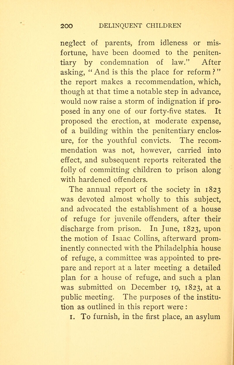 neglect of parents, from idleness or mis- fortune, have been doomed to the peniten- tiary by condemnation of law. After asking,  And is this the place for reform ? the report makes a recommendation, which, though at that time a notable step in advance, would now raise a storm of indignation if pro- posed in any one of our forty-five states. It proposed the erection, at moderate expense, of a building within the penitentiary enclos- ure, for the youthful convicts. The recom- mendation was not, however, carried into effect, and subsequent reports reiterated the folly of committing children to prison along with hardened offenders. The annual report of the society in 1823 was devoted almost wholly to this subject, and advocated the establishment of a house of refuge for juvenile offenders, after their discharge from prison. In June, 1823, upon the motion of Isaac Colhns, afterward prom- inently connected with the Philadelphia house of refuge, a committee was appointed to pre- pare and report at a later meeting a detailed plan for a house of refuge, and such a plan was submitted on December 19, 1823, at a public meeting. The purposes of the institu- tion as outlined in this report were: I. To furnish, in the first place, an asylum