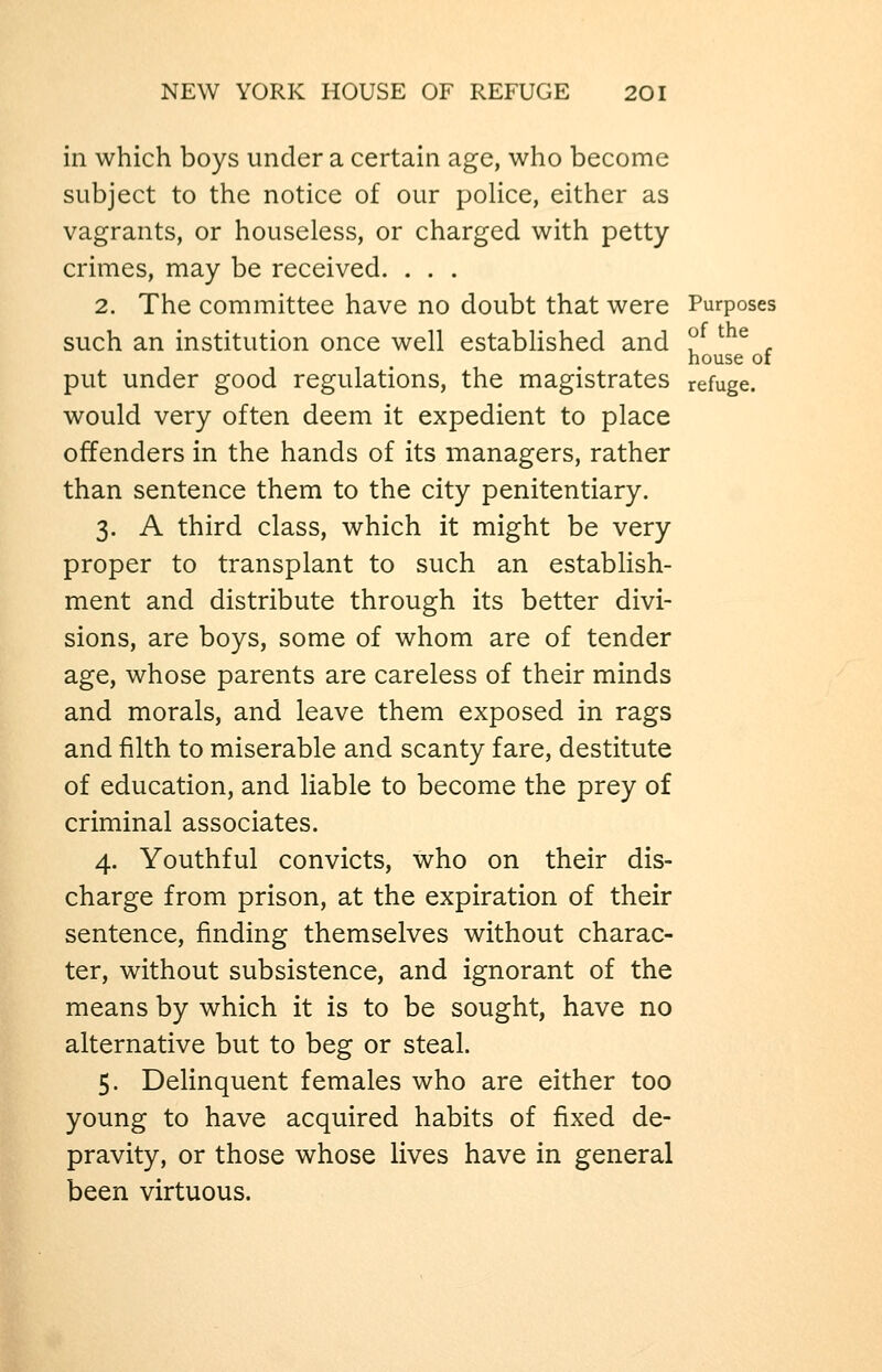 in which boys under a certain age, who become subject to the notice of our poUce, either as vagrants, or houseless, or charged with petty- crimes, may be received. . . . 2. The committee have no doubt that were Purposes such an institution once well established and ?_ ^ ^ . house CI put under good regulations, the magistrates refuge. would very often deem it expedient to place offenders in the hands of its managers, rather than sentence them to the city penitentiary. 3. A third class, which it might be very proper to transplant to such an establish- ment and distribute through its better divi- sions, are boys, some of whom are of tender age, whose parents are careless of their minds and morals, and leave them exposed in rags and filth to miserable and scanty fare, destitute of education, and liable to become the prey of criminal associates. 4. Youthful convicts, who on their dis- charge from prison, at the expiration of their sentence, finding themselves without charac- ter, without subsistence, and ignorant of the means by which it is to be sought, have no alternative but to beg or steal. 5. Delinquent females who are either too young to have acquired habits of fixed de- pravity, or those whose lives have in general been virtuous.