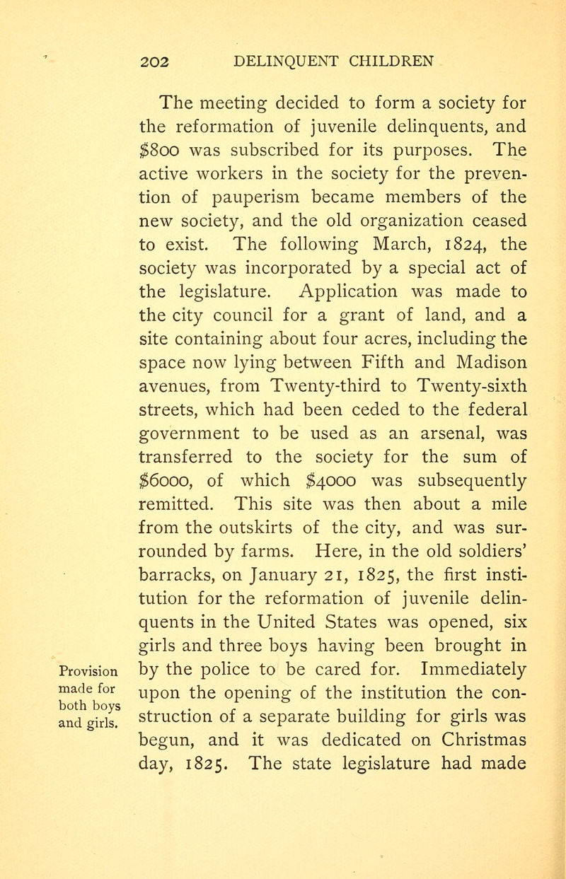 The meeting decided to form a society for the reformation of juvenile delinquents, and ;^8oo was subscribed for its purposes. The active workers in the society for the preven- tion of pauperism became members of the new society, and the old organization ceased to exist. The following March, 1824, the society was incorporated by a special act of the legislature. Application was made to the city council for a grant of land, and a site containing about four acres, including the space now lying between Fifth and Madison avenues, from Twenty-third to Twenty-sixth streets, which had been ceded to the federal government to be used as an arsenal, was transferred to the society for the sum of ^6000, of which $4000 was subsequently remitted. This site was then about a mile from the outskirts of the city, and was sur- rounded by farms. Here, in the old soldiers' barracks, on January 21, 1825, the first insti- tution for the reformation of juvenile delin- quents in the United States was opened, six girls and three boys having been brought in Provision by the police to be cared for. Immediately made for upon the Opening of the institution the con- both boys . ^ , ., T. . . 1 and girls, struction of a separate buildmg for girls was begun, and it was dedicated on Christmas day, 1825. The state legislature had made