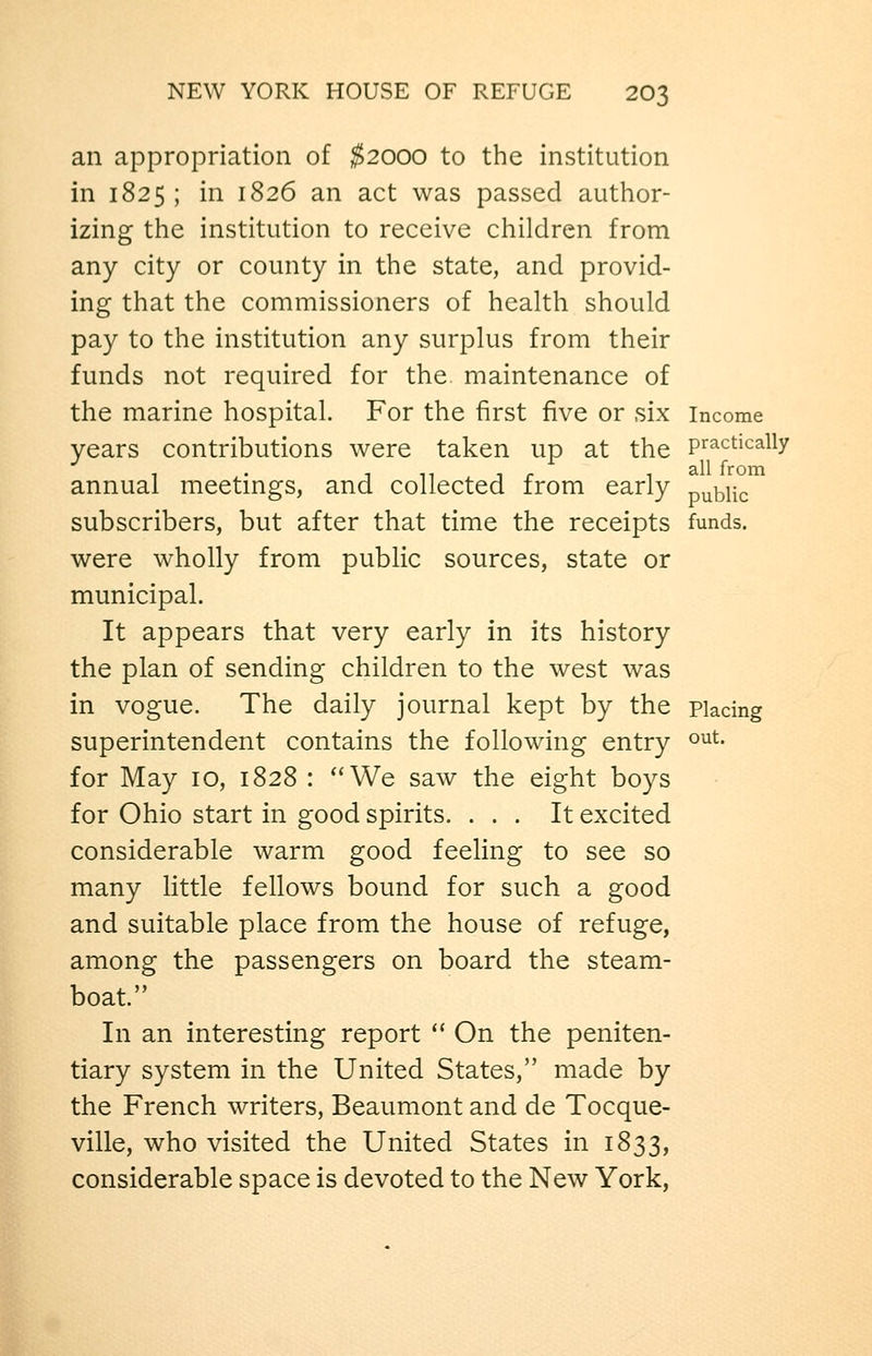 an appropriation of ^2000 to the institution in 1825; in 1826 an act was passed author- izing the institution to receive children from any city or county in the state, and provid- ing that the commissioners of health should pay to the institution any surplus from their funds not required for the maintenance of the marine hospital. For the first five or six income years contributions were taken up at the Practically annual meetings, and collected from early public subscribers, but after that time the receipts funds. were wholly from public sources, state or municipal. It appears that very early in its history the plan of sending children to the west was in vogue. The daily journal kept by the placing superintendent contains the following entry o^^- for May 10, 1828 : We saw the eight boys for Ohio start in good spirits. ... It excited considerable warm good feeling to see so many little fellows bound for such a good and suitable place from the house of refuge, among the passengers on board the steam- boat. In an interesting report '' On the peniten- tiary system in the United States, made by the French writers, Beaumont and de Tocque- ville, who visited the United States in 1833, considerable space is devoted to the New York,