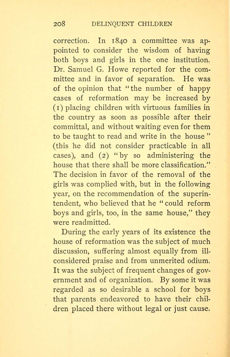 correction. In 1840 a committee was ap- pointed to consider the wisdom of having both boys and girls in the one institution. Dr. Samuel G. Howe reported for the com- mittee and in favor of separation. He was of the opinion that the number of happy cases of reformation may be increased by (i) placing children with virtuous families in the country as soon as possible after their committal, and without waiting even for them to be taught to read and write in the house  (this he did not consider practicable in all cases), and (2) '*by so administering the house that there shall be more classification. The decision in favor of the removal of the girls was complied with, but in the following year, on the recommendation of the superin- tendent, who believed that he  could reform boys and girls, too, in the same house, they were readmitted. During the early years of its existence the house of reformation was the subject of much discussion, suffering almost equally from ill- considered praise and from unmerited odium. It was the subject of frequent changes of gov- ernment and of organization. By some it was regarded as so desirable a school for boys that parents endeavored to have their chil- dren placed there without legal or just cause.