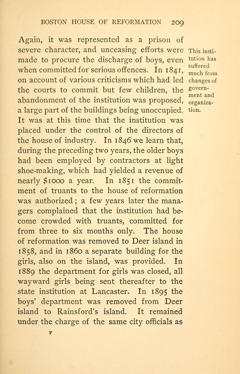 Again, it was represented as a prison of severe character, and unceasing efforts were This insti- made to procure the discharge of boys, even ^^^ion has when committed for serious offences. In 1841, ^^^^^j^ ^^^^ on account of various criticisms which had led changes of the courts to commit but few children, the go^^^^- ... ment and abandonment or the mstitution was proposed, organiza- a large part of the buildings being unoccupied, tion. It was at this time that the institution was placed under the control of the directors of the house of industry. In 1846 we learn that, during the preceding two years, the older boys had been employed by contractors at light shoe-making, which had yielded a revenue of nearly ^1000 a year. In 1851 the commit- ment of truants to the house of reformation was authorized; a few years later the mana- gers complained that the institution had be- come crowded with truants, committed for from three to six months only. The house of reformation was removed to Deer island in 1858, and in i860 a separate building for the girls, also on the island, was provided. In 1889 the department for girls was closed, all wayward girls being sent thereafter to the state institution at Lancaster. In 1895 the boys' department was removed from Deer island to Rainsford's island. It remained under the charge of the same city officials as