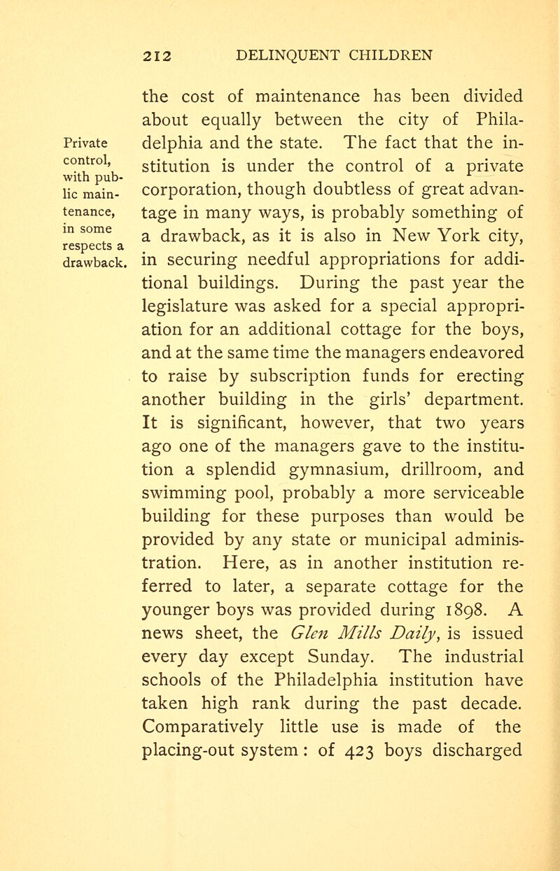 Private control, with pub- lic main- tenance, in some respects a drawback. the cost of maintenance has been divided about equally between the city of Phila- delphia and the state. The fact that the in- stitution is under the control of a private corporation, though doubtless of great advan- tage in many ways, is probably something of a drawback, as it is also in New York city, in securing needful appropriations for addi- tional buildings. During the past year the legislature was asked for a special appropri- ation for an additional cottage for the boys, and at the same time the managers endeavored to raise by subscription funds for erecting another building in the girls' department. It is significant, however, that two years ago one of the managers gave to the institu- tion a splendid gymnasium, drillroom, and swimming pool, probably a more serviceable building for these purposes than would be provided by any state or municipal adminis- tration. Here, as in another institution re- ferred to later, a separate cottage for the younger boys was provided during 1898. A news sheet, the Glen Mills Daily, is issued every day except Sunday. The industrial schools of the Philadelphia institution have taken high rank during the past decade. Comparatively little use is made of the placing-out system: of 423 boys discharged