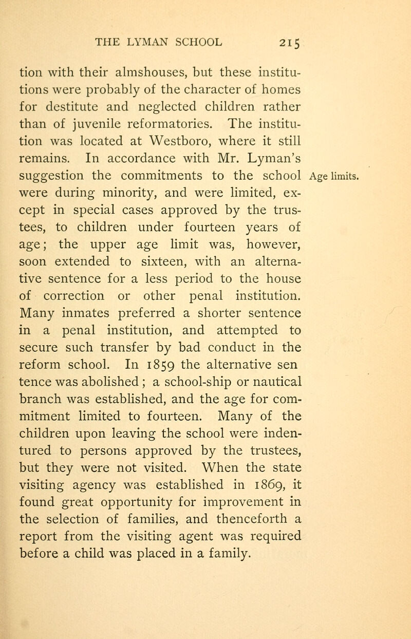 tion with their almshouses, but these institu- tions were probably of the character of homes for destitute and neglected children rather than of juvenile reformatories. The institu- tion was located at Westboro, where it still remains. In accordance with Mr. Lyman's suggestion the commitments to the school Age limits, were during minority, and were limited, ex- cept in special cases approved by the trus- tees, to children under fourteen years of age; the upper age limit was, however, soon extended to sixteen, with an alterna- tive sentence for a less period to the house of correction or other penal institution. Many inmates preferred a shorter sentence in a penal institution, and attempted to secure such transfer by bad conduct in the reform school. In 1859 the alternative sen tence was abolished ; a school-ship or nautical branch was established, and the age for com- mitment limited to fourteen. Many of the children upon leaving the school were inden- tured to persons approved by the trustees, but they were not visited. When the state visiting agency was established in 1869, it found great opportunity for improvement in the selection of families, and thenceforth a report from the visiting agent was required before a child was placed in a family.