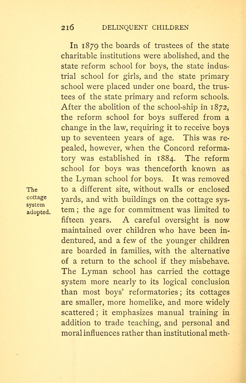In 1879 the boards of trustees of the state charitable institutions were aboHshed, and the state reform school for boys, the state indus- trial school for girls, and the state primary school were placed under one board, the trus- tees of the state primary and reform schools. After the abolition of the school-ship in 1872, the reform school for boys suffered from a change in the law, requiring it to receive boys up to seventeen years of age. This was re- pealed, however, when the Concord reforma- tory was established in 1884. The reform school for boys was thenceforth known as the Lyman school for boys. It was removed The to a different site, without walls or enclosed cottage yards, and with buildings on the cottage sys- adopted. ^em; the age for commitment was limited to fifteen years. A careful oversight is now maintained over children who have been in- dentured, and a few of the younger children are boarded in families, with the alternative of a return to the school if they misbehave. The Lyman school has carried the cottage system more nearly to its logical conclusion than most boys' reformatories; its cottages are smaller, more homelike, and more widely scattered; it emphasizes manual training in addition to trade teaching, and personal and moral influences rather than institutional meth-