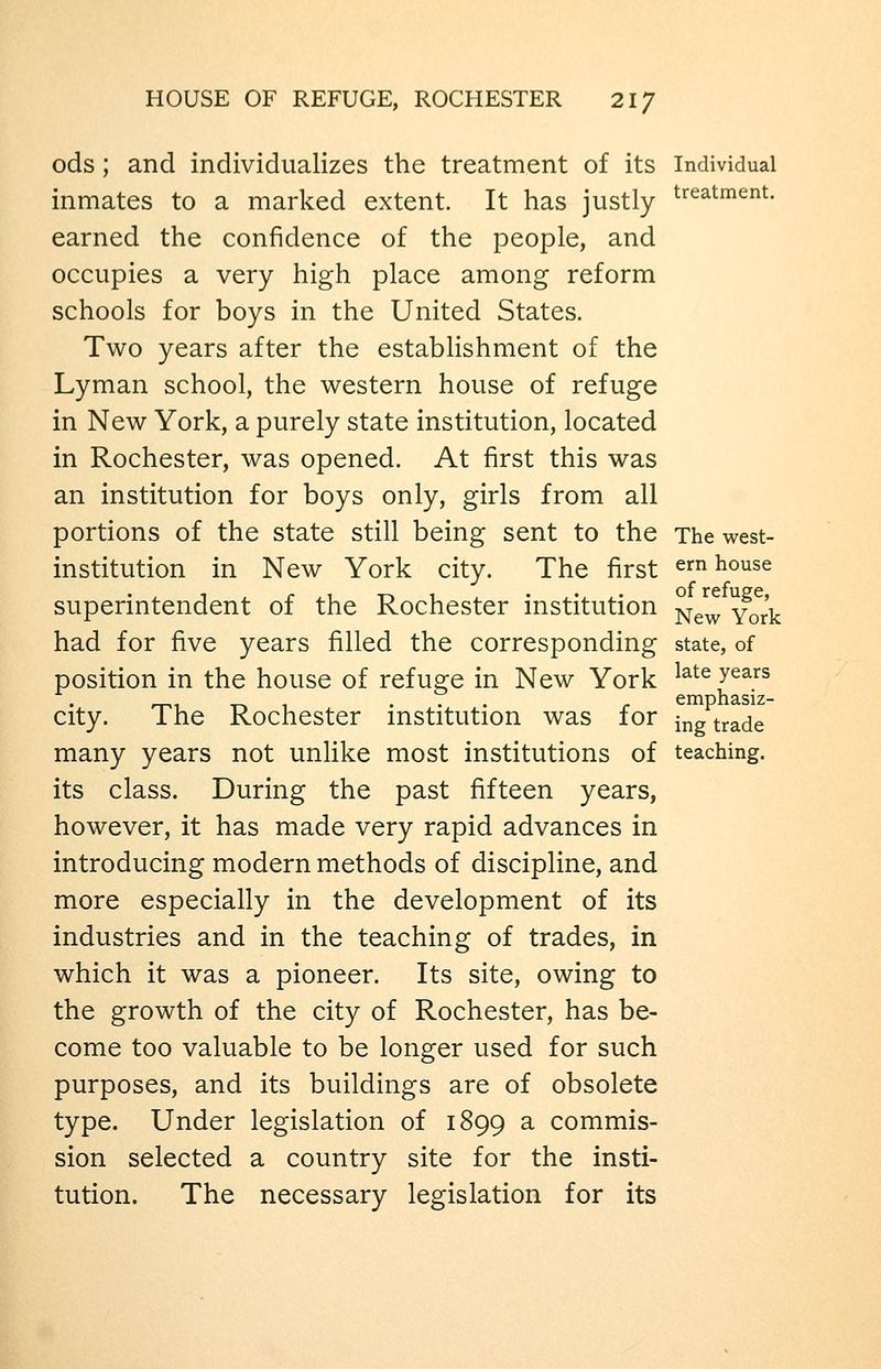 HOUSE OF REFUGE, ROCHESTER 21/ ods; and individualizes the treatment of its Individual inmates to a marked extent. It has justly t'^^^tment. earned the confidence of the people, and occupies a very high place among reform schools for boys in the United States. Two years after the establishment of the Lyman school, the western house of refuge in New York, a purely state institution, located in Rochester, was opened. At first this was an institution for boys only, girls from all portions of the state still being sent to the The west- institution in New York city. The first em house superintendent of the Rochester institution ^^^ ^^^^ had for five years filled the corresponding state, of position in the house of refuge in New York ^^^^ ^^^^^ ... r emphasiz- city. The Rochester institution was for ing trade many years not unlike most institutions of teaching, its class. During the past fifteen years, however, it has made very rapid advances in introducing modern methods of discipline, and more especially in the development of its industries and in the teaching of trades, in which it was a pioneer. Its site, owing to the growth of the city of Rochester, has be- come too valuable to be longer used for such purposes, and its buildings are of obsolete type. Under legislation of 1899 a commis- sion selected a country site for the insti- tution. The necessary legislation for its
