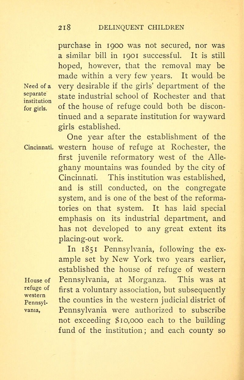 Need of a separate institution for girls. Cincinnati. House of refuge of western Pennsyl- vania, purchase in 1900 was not secured, nor was a similar bill in 1901 successful. It is still hoped, however, that the removal may be made within a very few years. It would be very desirable if the girls' department of the state industrial school of Rochester and that of the house of refuge could both be discon- tinued and a separate institution for wayward girls estabhshed. One year after the establishment of the western house of refuge at Rochester, the first juvenile reformatory west of the Alle- ghany mountains was founded by the city of Cincinnati. This institution was established, and is still conducted, on the congregate system, and is one of the best of the reforma- tories on that system. It has laid special emphasis on its industrial department, and has not developed to any great extent its placing-out work. In 1851 Pennsylvania, following the ex- ample set by New York two years earlier, established the house of refuge of western Pennsylvania, at M organza. This was at first a voluntary association, but subsequently the counties in the western judicial district of Pennsylvania were authorized to subscribe not exceeding $10,000 each to the building fund of the institution; and each county so
