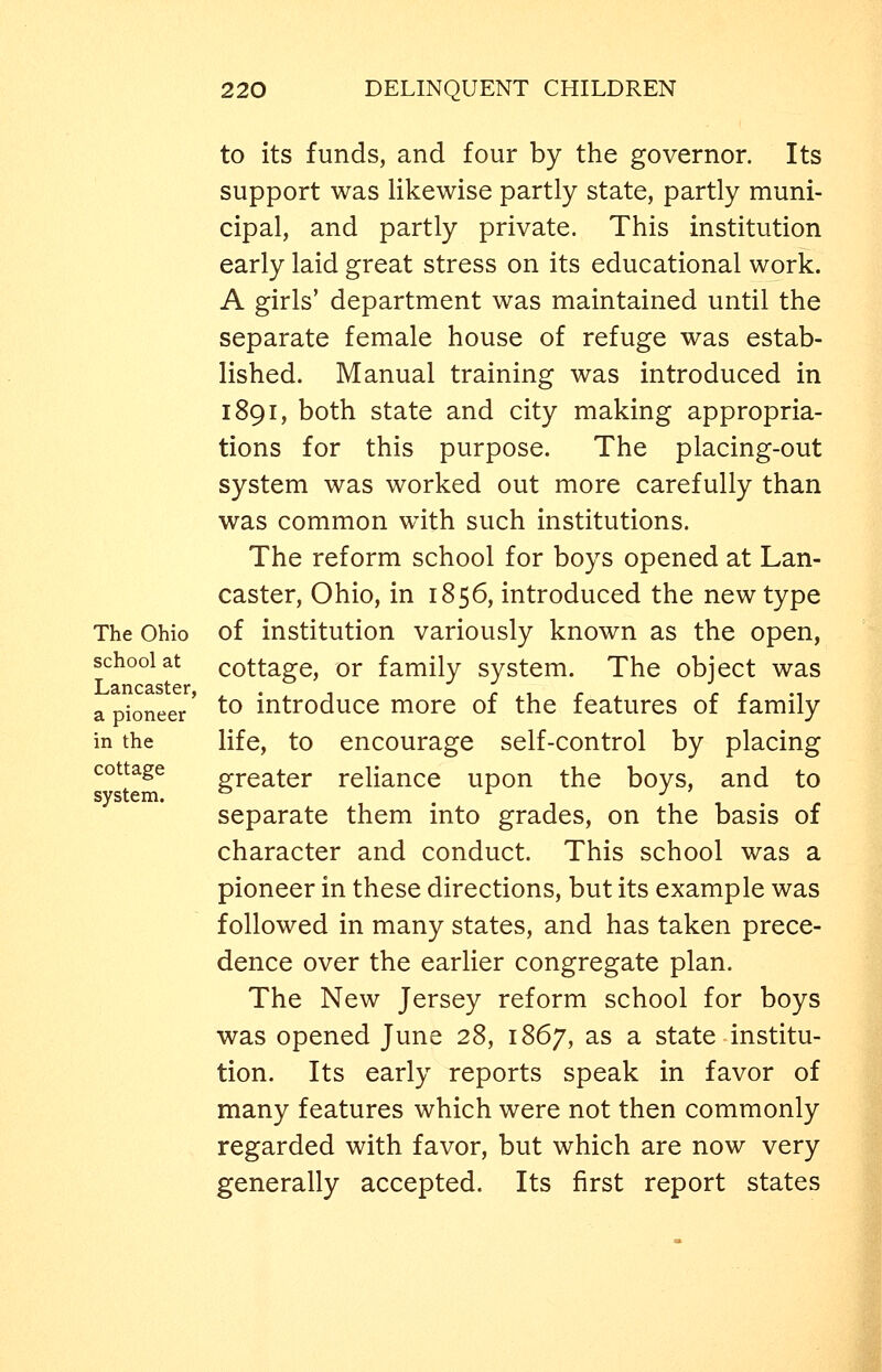 The Ohio school at Lancaster, a pioneer in the cottage system. to its funds, and four by the governor. Its support was likewise partly state, partly muni- cipal, and partly private. This institution early laid great stress on its educational work. A girls' department was maintained until the separate female house of refuge was estab- lished. Manual training was introduced in 1891, both state and city making appropria- tions for this purpose. The placing-out system was worked out more carefully than was common with such institutions. The reform school for boys opened at Lan- caster, Ohio, in 1856, introduced the new type of institution variously known as the open, cottage, or family system. The object was to introduce more of the features of family life, to encourage self-control by placing greater reliance upon the boys, and to separate them into grades, on the basis of character and conduct. This school was a pioneer in these directions, but its example was followed in many states, and has taken prece- dence over the earlier congregate plan. The New Jersey reform school for boys was opened June 28, 1867, as a state institu- tion. Its early reports speak in favor of many features which were not then commonly regarded with favor, but which are now very generally accepted. Its first report states