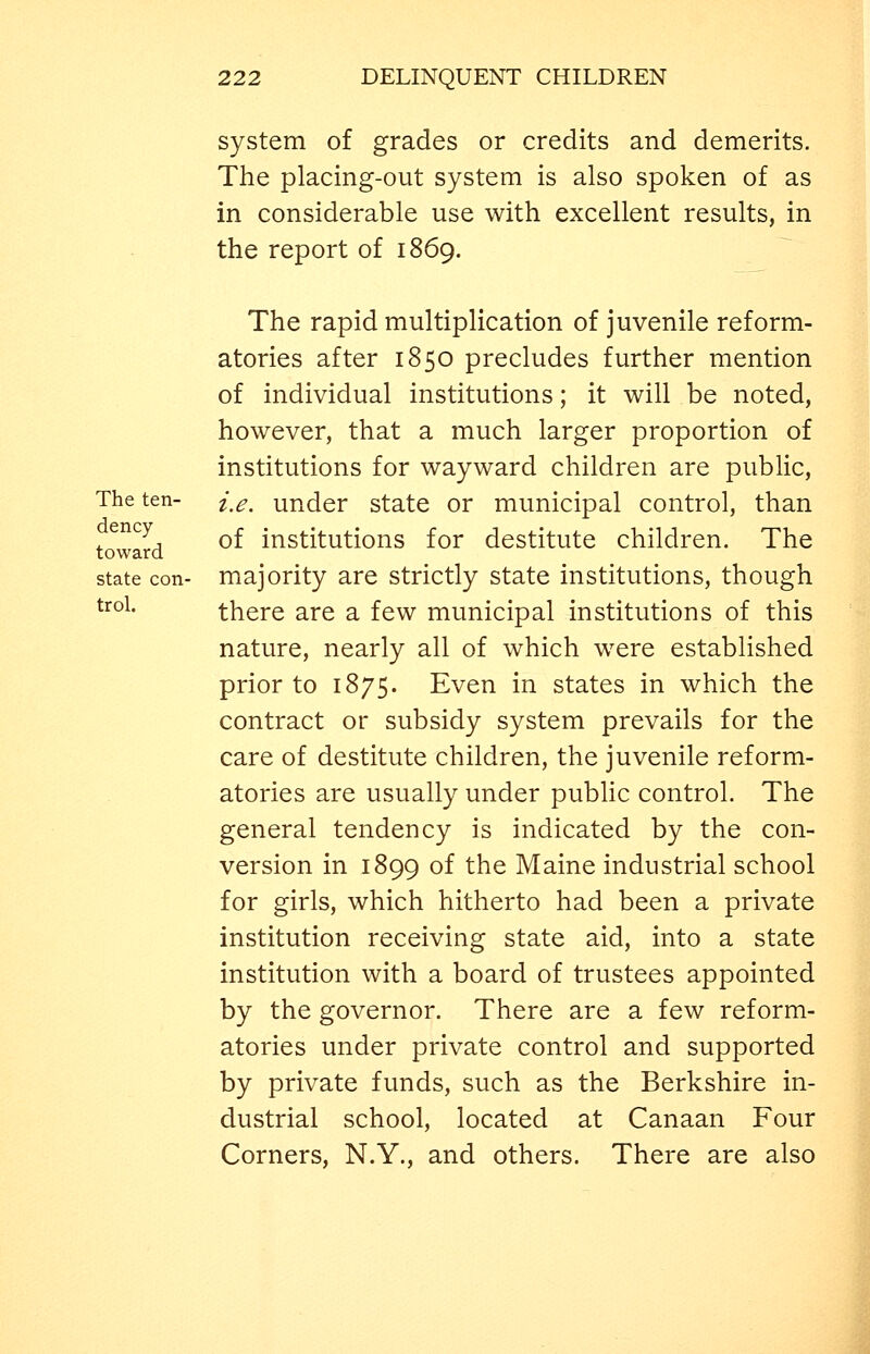 system of grades or credits and demerits. The placing-out system is also spoken of as in considerable use with excellent results, in the report of 1869. The rapid multiplication of juvenile reform- atories after 1850 precludes further mention of individual institutions; it will be noted, however, that a much larger proportion of institutions for wayward children are public. The ten- i^^^ under state or municipal control, than toward ^^ institutions for destitute children. The state con- majority are strictly state institutions, though ^'^°^' there are a few municipal institutions of this nature, nearly all of which were established prior to 1875. Even in states in which the contract or subsidy system prevails for the care of destitute children, the juvenile reform- atories are usually under public control. The general tendency is indicated by the con- version in 1899 of the Maine industrial school for girls, which hitherto had been a private institution receiving state aid, into a state institution with a board of trustees appointed by the governor. There are a few reform- atories under private control and supported by private funds, such as the Berkshire in- dustrial school, located at Canaan Four Corners, N.Y., and others. There are also