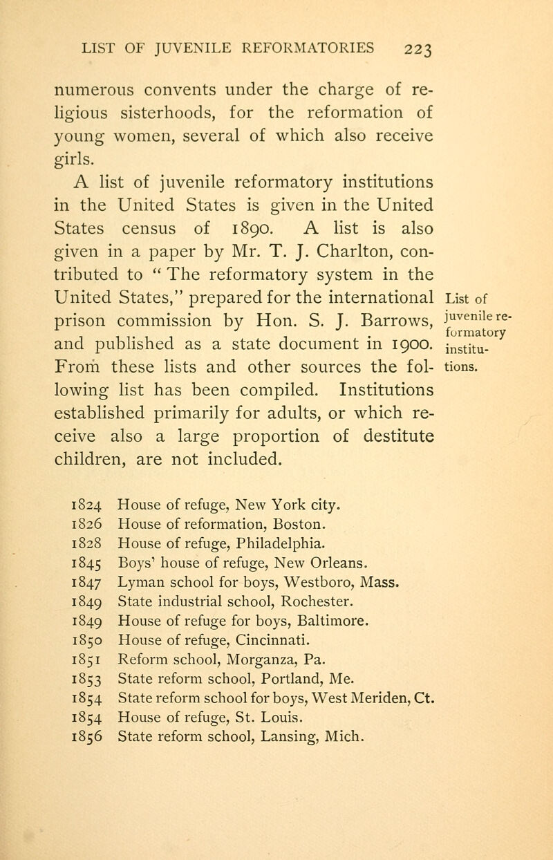 numerous convents under the charge of re- ligious sisterhoods, for the reformation of young women, several of which also receive girls. A list of juvenile reformatory institutions in the United States is given in the United States census of 1890. A list is also given in a paper by Mr. T. J. Charlton, con- tributed to  The reformatory system in the United States, prepared for the international List of prison commission by Hon. S. J. Barrows, J^vemiere- 1 1 T 1 1 1 • furmatory and published as a state document m 1900. jnstitu- Frorh these lists and other sources the fol- tions. lowing list has been compiled. Institutions established primarily for adults, or which re- ceive also a large proportion of destitute children, are not included. 1824 House of refuge, New York city. 1826 House of reformation, Boston. 1828 House of refuge, Philadelphia. 1845 Boys' house of refuge, New Orleans. 1847 Lyman school for boys, Westboro, Mass. 1849 State industrial school, Rochester. 1849 House of refuge for boys, Baltimore. 1850 House of refuge, Cincinnati. 1851 Reform school, Morganza, Pa. 1853 State reform school, Portland, Me. 1854 State reform school for boys, West Meriden, Ct. 1854 House of refuge, St. Louis. 1856 State reform school, Lansing, Mich.