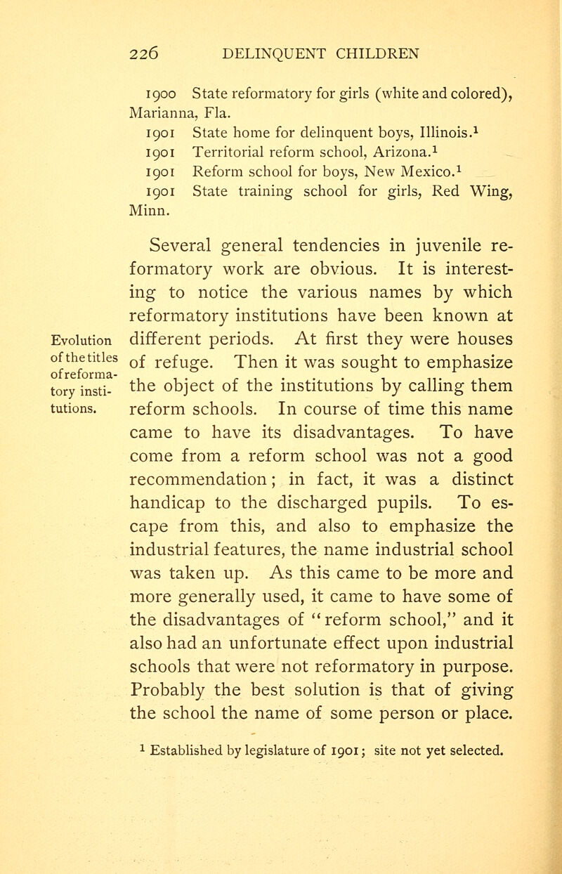 Evolution of the titles ofreforma- tory insti- tutions. 1900 State reformatory for girls (white and colored), Marianna, Fla. 1901 State home for delinquent boys, Illinois.^ Territorial reform school, Arizona.^ Reform school for boys. New Mexico.^ State training school for girls, Red Wing, 1901 1901 1901 Minn. Several general tendencies in juvenile re- formatory work are obvious. It is interest- ing to notice the various names by which reformatory institutions have been known at different periods. At first they were houses of refuge. Then it was sought to emphasize the object of the institutions by calling them reform schools. In course of time this name came to have its disadvantages. To have come from a reform school was not a good recommendation; in fact, it was a distinct handicap to the discharged pupils. To es- cape from this, and also to emphasize the industrial features, the name industrial school was taken up. As this came to be more and more generally used, it came to have some of the disadvantages of '* reform school, and it also had an unfortunate effect upon industrial schools that were not reformatory in purpose. Probably the best solution is that of giving the school the name of some person or place. 1 Established by legislature of 1901; site not yet selected.